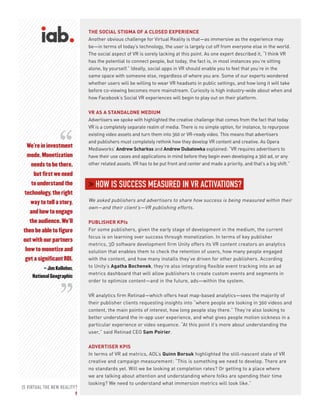 IS VIRTUAL THE NEW REALITY?
9
THE SOCIAL STIGMA OF A CLOSED EXPERIENCE
Another obvious challenge for Virtual Reality is that—as immersive as the experience may
be—in terms of today’s technology, the user is largely cut off from everyone else in the world.
The social aspect of VR is sorely lacking at this point. As one expert described it, “I think VR
has the potential to connect people, but today, the fact is, in most instances you’re sitting
alone, by yourself.” Ideally, social apps in VR should enable you to feel that you’re in the
same space with someone else, regardless of where you are. Some of our experts wondered
whether users will be willing to wear VR headsets in public settings, and how long it will take
before co-viewing becomes more mainstream. Curiosity is high industry-wide about when and
how Facebook’s Social VR experiences will begin to play out on their platform.
VR AS A STANDALONE MEDIUM
Advertisers we spoke with highlighted the creative challenge that comes from the fact that today
VR is a completely separate realm of media. There is no simple option, for instance, to repurpose
existing video assets and turn them into 360 or VR-ready video. This means that advertisers
and publishers must completely rethink how they develop VR content and creative. As Opera
Mediaworks’ Andrew Scharkss and Andrew Dubatowka explained: “VR requires advertisers to
have their use cases and applications in mind before they begin even developing a 360 ad, or any
other related assets. VR has to be put front and center and made a priority, and that’s a big shift.”
> HOW IS SUCCESS MEASURED IN VR ACTIVATIONS?
We asked publishers and advertisers to share how success is being measured within their
own—and their client’s—VR publishing efforts.
PUBLISHER KPIs
For some publishers, given the early stage of development in the medium, the current
focus is on learning over success through monetization. In terms of key publisher
metrics, 3D software development firm Unity offers its VR content creators an analytics
solution that enables them to check the retention of users, how many people engaged
with the content, and how many installs they’ve driven for other publishers. According
to Unity’s Agatha Bochenek, they’re also integrating flexible event tracking into an ad
metrics dashboard that will allow publishers to create custom events and segments in
order to optimize content—and in the future, ads—within the system.
VR analytics firm Retinad—which offers heat map-based analytics—sees the majority of
their publisher clients requesting insights into “where people are looking in 360 videos and
content, the main points of interest, how long people stay there.” They’re also looking to
better understand the in-app user experience, and what gives people motion sickness in a
particular experience or video sequence. “At this point it’s more about understanding the
user,” said Retinad CEO Sam Poirier.
ADVERTISER KPIS
In terms of VR ad metrics, AOL’s Quinn Borsuk highlighted the still-nascent state of VR
creative and campaign measurement: “This is something we need to develop. There are
no standards yet. Will we be looking at completion rates? Or getting to a place where
we are talking about attention and understanding where folks are spending their time
looking? We need to understand what immersion metrics will look like.”
We’re in investment
mode. Monetization
needs to be there,
but first we need
to understand the
technology, the right
way to tell a story,
and how to engage
the audience. We’ll
then be able to figure
out with our partners
how to monetize and
get a significant ROI.
– Jim Kelleher,
National Geographic
“
“
 