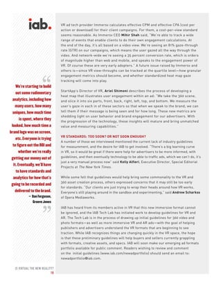 IS VIRTUAL THE NEW REALITY?
10
VR ad tech provider Immersv calculates effective CPM and effective CPA (cost per
action or download) for their client campaigns. For them, a cost-per-view standard
seems reasonable. As Immersv CEO Mihir Shah said, “We’re able to track a wide
range of events that enable clients to do their own engagement calculations. At
the end of the day, it’s all based on a video view. We’re seeing an 81% gaze-through
rate (GTR) on our campaigns, which means the user gazed all the way through the
video. And network-wide we’re seeing a 35 percent conversion rate, which is orders
of magnitude higher than web and mobile, and speaks to the engagement power of
VR. Of course these are very early adopters.” A future issue raised by Immersv and
others is—since VR view-throughs can be tracked at the quartile level—how granular
engagement metrics should become, and whether standardized heat map gaze
tracking will come into play.
StartApp’s Director of VR, Ariel Shimoni describes the process of developing a
heat map that illustrates user engagement within an ad: “We take the 360 scene,
and slice it into six parts, front, back, right, left, top, and bottom. We measure the
user’s gaze in each in of these sectors so that when we speak to the brand, we can
tell them if their message is being seen and for how long. These new metrics are
shedding light on user behavior and brand engagement for our advertisers. With
the progression of the technology, these insights will mature and bring unmatched
value and measuring capabilities.”
VR STANDARDS: TOO SOON? OR NOT SOON ENOUGH?
A number of those we interviewed mentioned the current lack of industry guidelines
for measurement, and the desire for IAB to get involved. “There’s a big learning curve
in VR, so it would be great if there were help for advertisers to be more informed, with
guidelines, and then eventually technology to be able to traffic ads, which we can’t do, it’s
just a very manual process now” said Kelly Alfieri, Executive Director, Special Editorial
Projects at The New York Times.
While some felt that guidelines would help bring some commonality to the VR and
360 asset creation process, others expressed concerns that it may still be too early
for standards. “Our clients are just trying to wrap their heads around how VR works.
Everyone’s still playing around in the sandbox and experimenting,” said Andrew Scharkss
of Opera Mediaworks.
IAB has heard from its members active in VR that this new immersive format cannot
be ignored, and the IAB Tech Lab has initiated work to develop guidelines for VR and
AR. The Tech Lab is in the process of drawing up initial guidelines for 360 video and
photo formats—as well as more immersive VR and AR ads—with the goal of helping
publishers and advertisers understand the VR formats that are beginning to see
traction. While IAB recognizes things are changing quickly in the VR space, the hope
is that these preliminary guidelines will help buyers and sellers currently grappling
with formats, creative assets, and specs. IAB will soon make our emerging ad formats
portfolio available for public comment. Readers wishing to review and comment
on the initial guidelines (www.iab.com/newadportfolio) should send an email to:
newadportfolio@iab.com.
We’re starting to build
out some rudimentary
analytics, including how
many users, how many
uniques, how much time
is spent, where they
looked, how much time a
brand logo was on screen,
etc. Everyone is trying
to figure out the ROI and
whether we’re really
getting our money out of
it. Eventually, we’ll have
to have standards and
analytics for how that’s
going to be recorded and
delivered to the brand.
– Dan Ferguson,
Groove Jones
“
“
 