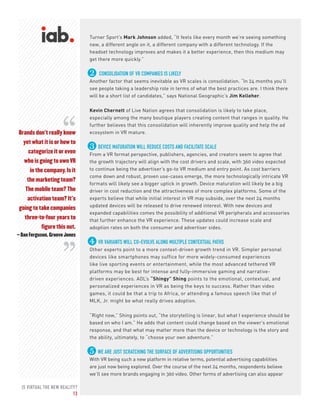 IS VIRTUAL THE NEW REALITY?
13
Brands don’t really know
yet what it is or how to
categorize it or even
who is going to own VR
in the company. Is it
the marketing team?
The mobile team? The
activation team? It’s
going to take companies
three-to-four years to
figure this out.
– Dan Ferguson, Groove Jones
“
“
Turner Sport’s Mark Johnson added, “It feels like every month we’re seeing something
new, a different angle on it, a different company with a different technology. If the
headset technology improves and makes it a better experience, then this medium may
get there more quickly.”
2 CONSOLIDATION OF VR COMPANIES IS LIKELY
Another factor that seems inevitable as VR scales is consolidation. “In 24 months you’ll
see people taking a leadership role in terms of what the best practices are. I think there
will be a short list of candidates,” says National Geographic’s Jim Kelleher.
Kevin Chernett of Live Nation agrees that consolidation is likely to take place,
especially among the many boutique players creating content that ranges in quality. He
further believes that this consolidation will inherently improve quality and help the ad
ecosystem in VR mature.
3 DEVICE MATURATION WILL REDUCE COSTS AND FACILITATE SCALE
From a VR format perspective, publishers, agencies, and creators seem to agree that
the growth trajectory will align with the cost drivers and scale, with 360 video expected
to continue being the advertiser’s go-to VR medium and entry point. As cost barriers
come down and robust, proven use-cases emerge, the more technologically intricate VR
formats will likely see a bigger uptick in growth. Device maturation will likely be a big
driver in cost reduction and the attractiveness of more complex platforms. Some of the
experts believe that while initial interest in VR may subside, over the next 24 months
updated devices will be released to drive renewed interest. With new devices and
expanded capabilities comes the possibility of additional VR peripherals and accessories
that further enhance the VR experience. These updates could increase scale and
adoption rates on both the consumer and advertiser sides.
4 VR VARIANTS WILL CO-EVOLVE ALONG MULTIPLE CONTEXTUAL PATHS
Other experts point to a more context-driven growth trend in VR. Simpler personal
devices like smartphones may suffice for more widely-consumed experiences
like live sporting events or entertainment, while the most advanced tethered VR
platforms may be best for intense and fully-immersive gaming and narrative-
driven experiences. AOL’s “Shingy” Shing points to the emotional, contextual, and
personalized experiences in VR as being the keys to success. Rather than video
games, it could be that a trip to Africa, or attending a famous speech like that of
MLK, Jr. might be what really drives adoption.
“Right now,” Shing points out, “the storytelling is linear, but what I experience should be
based on who I am.” He adds that content could change based on the viewer’s emotional
response, and that what may matter more than the device or technology is the story and
the ability, ultimately, to “choose your own adventure.”
5 WE ARE JUST SCRATCHING THE SURFACE OF ADVERTISING OPPORTUNITIES
With VR being such a new platform in relative terms, potential advertising capabilities
are just now being explored. Over the course of the next 24 months, respondents believe
we’ll see more brands engaging in 360 video. Other forms of advertising can also appear
 