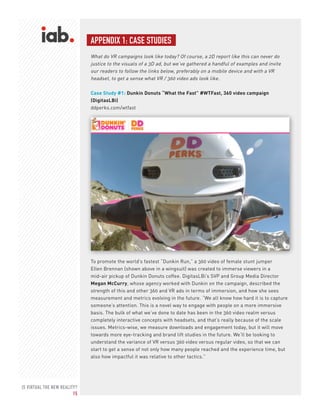IS VIRTUAL THE NEW REALITY?
15
APPENDIX 1: CASE STUDIES
What do VR campaigns look like today? Of course, a 2D report like this can never do
justice to the visuals of a 3D ad, but we’ve gathered a handful of examples and invite
our readers to follow the links below, preferably on a mobile device and with a VR
headset, to get a sense what VR / 360 video ads look like.
Case Study #1: Dunkin Donuts “What the Fast” #WTFast, 360 video campaign
(DigitasLBi)
ddperks.com/wtfast
To promote the world’s fastest “Dunkin Run,” a 360 video of female stunt jumper
Ellen Brennan (shown above in a wingsuit) was created to immerse viewers in a
mid-air pickup of Dunkin Donuts coffee. DigitasLBi’s SVP and Group Media Director
Megan McCurry, whose agency worked with Dunkin on the campaign, described the
strength of this and other 360 and VR ads in terms of immersion, and how she sees
measurement and metrics evolving in the future. “We all know how hard it is to capture
someone’s attention. This is a novel way to engage with people on a more immersive
basis. The bulk of what we’ve done to date has been in the 360 video realm versus
completely interactive concepts with headsets, and that’s really because of the scale
issues. Metrics-wise, we measure downloads and engagement today, but it will move
towards more eye-tracking and brand lift studies in the future. We’ll be looking to
understand the variance of VR versus 360 video versus regular video, so that we can
start to get a sense of not only how many people reached and the experience time, but
also how impactful it was relative to other tactics.”
 