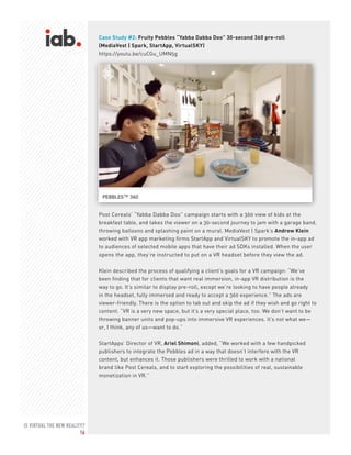 IS VIRTUAL THE NEW REALITY?
16
Case Study #2: Fruity Pebbles “Yabba Dabba Doo” 30-second 360 pre-roll
(MediaVest | Spark, StartApp, VirtualSKY)
https://youtu.be/cuCGu_UMN5g
Post Cereals’ “Yabba Dabba Doo” campaign starts with a 360 view of kids at the
breakfast table, and takes the viewer on a 30-second journey to jam with a garage band,
throwing balloons and splashing paint on a mural. MediaVest | Spark’s Andrew Klein
worked with VR app marketing firms StartApp and VirtualSKY to promote the in-app ad
to audiences of selected mobile apps that have their ad SDKs installed. When the user
opens the app, they’re instructed to put on a VR headset before they view the ad.
Klein described the process of qualifying a client’s goals for a VR campaign: “We’ve
been finding that for clients that want real immersion, in-app VR distribution is the
way to go. It’s similar to display pre-roll, except we’re looking to have people already
in the headset, fully immersed and ready to accept a 360 experience.” The ads are
viewer-friendly. There is the option to tab out and skip the ad if they wish and go right to
content. “VR is a very new space, but it’s a very special place, too. We don’t want to be
throwing banner units and pop-ups into immersive VR experiences. It’s not what we—
or, I think, any of us—want to do.”
StartApps’ Director of VR, Ariel Shimoni, added, “We worked with a few handpicked
publishers to integrate the Pebbles ad in a way that doesn’t interfere with the VR
content, but enhances it. Those publishers were thrilled to work with a national
brand like Post Cereals, and to start exploring the possibilities of real, sustainable
monetization in VR.”
 