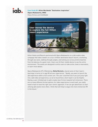 IS VIRTUAL THE NEW REALITY?
17
Case Study #3: Hilton Worldwide “Destination: Inspiration”
(Opera Mediaworks, OMD)
https://vimeo.com/162983050
Hilton Hotels and Resorts partnered with Opera Mediaworks on a 360 mobile video
campaign that takes viewers on a tour of Hilton destination beach resorts, snorkeling
through sea caves, walking through jungles, and looking out across pristine beaches
from the balcony of a guest room. Users can tilt their mobile device to see the entire
environment. The assets are designed to entice users to take action, book a reservation,
or learn more details.
Opera Mediaworks VP of Marketing, Molly Moriarty, shared some of their team’s
learnings in terms of in-app VR ad user experiences. “Ideally, you want to launch the
360 experience within a full-screen unit. The user could feel lost if you just jump right
into a 360 video ad experience, so we’ve found that a short lead-in can be helpful.
Having a user-initiated opt-in path creates less friction towards full immersion. There
are so many different format options; for video experiences to work well, you really
need to have to have the right user-centric approach. If we can get advertisers to start
utilizing 360 assets more often, I think that will help to segue into more immersive VR
in the future.”
 
