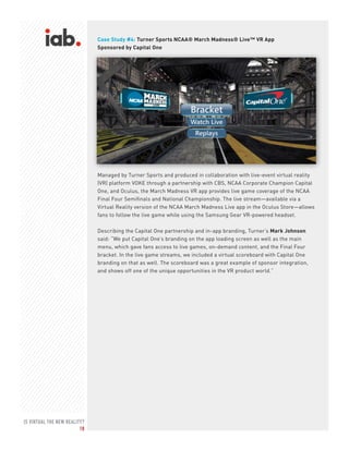 IS VIRTUAL THE NEW REALITY?
18
Case Study #4: Turner Sports NCAA® March Madness® Live™ VR App
Sponsored by Capital One
Managed by Turner Sports and produced in collaboration with live-event virtual reality
(VR) platform VOKE through a partnership with CBS, NCAA Corporate Champion Capital
One, and Oculus, the March Madness VR app provides live game coverage of the NCAA
Final Four Semifinals and National Championship. The live stream—available via a
Virtual Reality version of the NCAA March Madness Live app in the Oculus Store—allows
fans to follow the live game while using the Samsung Gear VR-powered headset.
Describing the Capital One partnership and in-app branding, Turner’s Mark Johnson
said: “We put Capital One’s branding on the app loading screen as well as the main
menu, which gave fans access to live games, on-demand content, and the Final Four
bracket. In the live game streams, we included a virtual scoreboard with Capital One
branding on that as well. The scoreboard was a great example of sponsor integration,
and shows off one of the unique opportunities in the VR product world.”
 