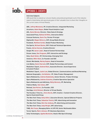 IS VIRTUAL THE NEW REALITY?
19
APPENDIX 2: CREDITS
Interview Subjects
IAB would like to extend our sincere thanks and profound gratitude to all of the industry
experts listed below who graciously gave of their valuable time to share their thoughts on
the current state of Virtual Reality.
ABC, Jeffrey Weinstock, VP, Creative Director, Integrated Marketing
Accenture, Adam Nagus, Global Visual Analytics Lead
AOL, Quinn Borsuk, Director, Video Sales & Strategy
Associated Press, Nathan Griffiths, Interactive Editor
Comcast Ventures, Gavin Teo, Former Principal
DigitasLBi, Megan McCurry, SVP, Group Media Director
Facebook, Matthew Corbin, Global Product Marketing
Fox Sports, Michael Davies, SVP, Field and Technical Operations
Fusion, Adrian Saravia, Creative Director
Google VR, Aaron Luber, Head of Content Partnerships
Groove Jones, Dan Ferguson, EVP, Interactive and Strategy
Hulu, Noah Heller, VP, Partnerships, Emerging Tech
Immersv, Mihir Shah, Co-Founder and CEO
Kinetic Worldwide, Marley Kaplan, Head of Innovation
Live Nation, Kevin Chernett, EVP, Global Partnerships and Content
MediaVest | Spark, Andrew Klein, Associate Director, Social Experience
& Custom Product
MediaVest | Spark, Justin Low, Global Director, Communications and Brand Marketing
National Geographic, Jim Kelleher, VP, Video Product Management
Opera Mediaworks, Andrew Dubatowka, Senior Director, Product Strategy
Opera Mediaworks, Andrew Scharkss, Creative Operations Specialist
Opera Mediaworks and AdColony, Molly Moriarty, VP, Marketing
Publicis Media, Yale Cohen, SVP
Retinad, Sam Poirier, Co-Founder, CEO
StartApp, Ariel Shimoni, Director of Virtual Reality
The Foundry | Time Inc., Chris Hercik, SVP, Creative + Content Creative Director,
Sports Illustrated Group
The New York Times, Kelly Alfieri, Executive Director, Special Editorial Projects
The New York Times, Sebastian Tomich, SVP, Advertising and Innovation
The New York Times, Nick Van Amburg, VP, Advertising and Innovation
The New York Times, Andy Wright, SVP, Advertising
TIME, Mia Tramz, Managing Editor of LIFE VR, Senior Multimedia Editor
Turner Sports, Mark Johnson, VP, Business Operations
Unity Technologies, Agatha Bochenek, Head of Biz Ops & Strategy
 