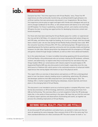 IS VIRTUAL THE NEW REALITY?
1
> INTRODUCTION
Everyone has their “first time experience with Virtual Reality” story. These first VR
experiences are often profoundly transforming, providing breakthrough glimpses into
artificial realities that were previously only present in our imaginations. We see these
first experience stories play out again and again with friends and colleagues who pick up
and try Google Cardboard at the office, or who attend events with demos of an ultra-high-
end VR headset. For those in publishing, marketing, ad tech, and creative communities,
VR opens the door to exciting new opportunities for developing immersive content and
brand storytelling.
For those who have been watching the Virtual Reality space for a while—or experienced
the rise and fall of 3D Video—it’s natural to feel uncertainty about both where things are
with VR today, and where they might be heading. As it turns out, though, 2016 has already
been a historic year: we are now seeing Virtual Reality finally achieving mass scale. With
the consumer launches of Oculus Rift, HTC Vive, and Samsung Gear, VR experiences are
expanding beyond the hardcore gaming community and into everyday mobile and desktop
browsers via 360 video. Market penetration has deepened with the emergence of VR apps
and games viewed through Google Cardboard, as well as other more advanced headsets.
So in this watershed year, it’s been incredibly interesting speaking with the practitioners
of Virtual Reality—the professionals who are actively creating the VR hardware, software,
content, and advertising—to explore what they’ve learned thus far and where they see
things headed. While our conversations with industry experts focused largely on VR,
Augmented Reality (AR) was also discussed at some length—especially since the July,
2016 launch of Pokémon GO—which points to the continued evolution of enhanced mobile
experiences that overlay digital information on top of the physical world.
This report offers an overview of observations and opinions on VR from a distinguished
panel of over two dozen industry-leading voices in publishing, advertising, VR software,
and developer platforms that IAB conducted from June through August, 2016. The
findings offer a market snapshot detailing key takeaways, lessons learned, and future
plans in the emerging field of Virtual Reality.
This document is not intended to serve as a technical guide or complete VR primer; more
formal documentation on VR terminology, definitions, and emerging ad formats from
IAB are forthcoming. This overview offers a current snapshot of what the VR landscape
looks like, in the words of those working in the space. We hope that you find this overview
of industry expert opinions and observations illuminating and useful, as together we
process the unfolding implications of Virtual Reality.
> DEFINING VIRTUAL REALITY–PRACTICE AND PITFALLS
As we discussed VR with publishers and advertisers, we wanted to make sure that we
were all speaking the same language. Does everyone think of VR in the same way? Are
there standard definitions for what constitutes VR? The short answer for both is “no.”
 