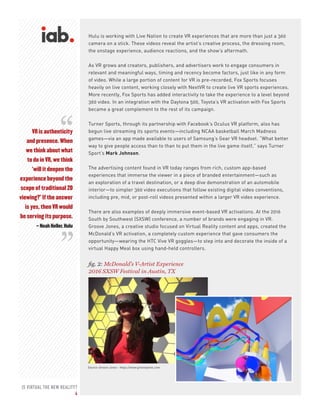 IS VIRTUAL THE NEW REALITY?
4
fig. 2: McDonald’s V-Artist Experience
2016 SXSW Festival in Austin, TX
Source: Groove Jones - https://www.groovejones.com
VR is authenticity
and presence. When
we think about what
to do in VR, we think
‘will it deepen the
experience beyond the
scope of traditional 2D
viewing?’ If the answer
is yes, then VR would
be serving its purpose.
– Noah Heller, Hulu
Hulu is working with Live Nation to create VR experiences that are more than just a 360
camera on a stick. These videos reveal the artist’s creative process, the dressing room,
the onstage experience, audience reactions, and the show’s aftermath.
As VR grows and creators, publishers, and advertisers work to engage consumers in
relevant and meaningful ways, timing and recency become factors, just like in any form
of video. While a large portion of content for VR is pre-recorded, Fox Sports focuses
heavily on live content, working closely with NextVR to create live VR sports experiences.
More recently, Fox Sports has added interactivity to take the experience to a level beyond
360 video. In an integration with the Daytona 500, Toyota’s VR activation with Fox Sports
became a great complement to the rest of its campaign.
Turner Sports, through its partnership with Facebook’s Oculus VR platform, also has
begun live streaming its sports events—including NCAA basketball March Madness
games—via an app made available to users of Samsung’s Gear VR headset. “What better
way to give people access than to than to put them in the live game itself,” says Turner
Sport’s Mark Johnson.
The advertising content found in VR today ranges from rich, custom app-based
experiences that immerse the viewer in a piece of branded entertainment—such as
an exploration of a travel destination, or a deep dive demonstration of an automobile
interior—to simpler 360 video executions that follow existing digital video conventions,
including pre, mid, or post-roll videos presented within a larger VR video experience.
There are also examples of deeply immersive event-based VR activations. At the 2016
South by Southwest (SXSW) conference, a number of brands were engaging in VR.
Groove Jones, a creative studio focused on Virtual Reality content and apps, created the
McDonald’s VR activation, a completely custom experience that gave consumers the
opportunity—wearing the HTC Vive VR goggles—to step into and decorate the inside of a
virtual Happy Meal box using hand-held controllers.
“
“
 