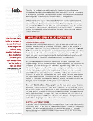 IS VIRTUAL THE NEW REALITY?
5
Advertisers are always
looking for new ways to
connect their brands
with strong custom
content, ideally
something that’s never
been done before.
VR offers a great
opportunity, provided
the storytelling is
front and center.
– Jeffrey Weinstock, ABC
Publishers we spoke with agreed that agencies and advertisers have been very
interested and active in pursuing VR and 360 video opportunities, often as components
of larger digital campaigns. The challenge for sellers is simultaneously qualifying and
educating buyers on what’s actually possible—while it’s being invented.
VR has created a new way for publishers and advertisers to work together creatively.
Instead of delivering traditional video content to the publisher, agency creatives are
increasingly asking publishers for ideas and creative executions. This in turn pushes
more publisher branded content teams into VR, either partnering with VR production
studios, or building dedicated in-house teams. The more complex the idea, the more
tailored the solution.
> WHAT ARE VR’S STRENGTHS AND OPPORTUNITIES?
IMMERSIVE STORYTELLING
When we spoke to publishers and advertisers about the opportunity and promise of VR,
invariably our experts used terms such as “immersion,” “presence,” and “empathy” to
highlight the difference in storytelling capabilities that VR brings. For DigitasLBi’s Megan
McCurry, the medium’s strength comes from its immersive properties and the opportunity
for advertisers to focus the consumer’s attention in an entirely new way. “We all know how
hard it is to capture someone’s attention and do it well with traditional media forms. VR
offers a novel way to engage with people on a much more immersive basis.”
Marketers know—perhaps better than anyone—how distracted consumers are as
they’re looking at multiple devices throughout the day. So how does one cut through the
clutter and gain some advantage? One of the most important things VR has going for
it is that it really does create focus. Viewers are totally immersed in the experience—
whether it’s through a mobile device viewed through cardboard or a more advanced
headset, people are totally focused on the message. For sports and entertainment
firms like Live Nation, Fox Entertainment, and Turner Sports, capturing and streaming
live events in VR represents a compelling new way to develop audiences remotely, by
offering VR consumers the best seats in the house. With VR, the content publisher can
bring the fan closer to an artist than they ever could be in real life.
Time Inc.’s Chris Hercik sees VR changing the way they build content across the entire
portfolio of Time Inc. titles, from People to LIFE magazine. “We talk about storytelling
and bringing a viewer into an experience. VR is the most powerful way to put a user into
the story. Whether it’s practicing mindfulness in a bioluminescent forest, experiencing
a long-form documentary, floating in outer space, driving a car 200 miles an hour, or
experiencing an immersive VR fashion and music video. There is nothing as immersive
as this. I think it’s going to prove to be a very powerful tool.”
SHOPPING AND PRODUCT DEMOS
In terms of monetization opportunities, many among our expert panel mentioned the
impact they expect VR will bring to the worlds of shopping, real estate, and product
demos. Citing a recent Fast Company article and earlier Journal of Consumer
Research study, one expert mentioned that consumers who go into a store and
“
“
 