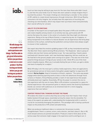 IS VIRTUAL THE NEW REALITY?
6
VR will change the
way people travel
and experience new
things. You’ll be able to
get great information
before you purchase
a new car or a new
product. You’ll be
testing out hotels
before you go and
testing out products
before you purchase.
– Yale Cohen,
Publicis Media
touch an item may be willing to pay more for the item than those who didn’t touch
it, and that this also holds true for those who were asked to simply imagine they’d
touched the product. The study’s findings are interesting to consider in the context
of VR’s ability to create brand impressions through immersion. With Virtual Reality,
consumers not only imagine, but actually have the experience of touching and
checking out merchandise, which may impact their purchase intent and potentially
their overall affinity for a brand.
ABILITY TO STIR EMOTIONS
A number of the experts we surveyed spoke about the power of VR to stir emotions
and create empathy among viewers in an entirely new way, particularly with VR
stories that place the viewer in the center of a situation that they might not otherwise
experience. Being at the top of Mount Everest, or experiencing war as it happens, or
being transported to the middle of a natural disaster are all experiences that bring deep
emotions to the surface, something that publishers and journalists have always sought
to arouse in their audiences.
One expert described the emotion-grabbing aspect of VR, as they remembered watching
The New York Times’ award-winning VR documentary “The Displaced,” about a group of
children who lost their homes and families to war. “As I was watching, I heard a plane
overhead and it became louder, and I saw food drops happening. And you could see, as
the food fell to the ground, people came running out to grab it. This was one of the most
powerful things because it brings all your senses to life. I think VR is one of the most
potent empathy engines. When you’re actually feeling like you’re there, you gain a whole
new level of empathy for a subject.”
While VR today is for the most part a solitary media experience, there are applications
for promotional and out-of-home events that gather people together to experience VR
content. Marley Kaplan, Head of Innovation at Kinetic, explains: “The same way people
engage while watching sporting events at bars or dive into adventures through movie
screens or theaters, Virtual Reality provides a realm of new experiences that people
ultimately bond over together. Essentially, VR has the power to connect the one-to-
one experience with the one-to-many. When a VR activation is presented in a space for
shared experiences—like amusement parks or industry events like South by Southwest—
brands can connect with audiences on an emotional level for a more engaging
experience than ever before.”
CONTENT PRODUCTION: THINKING OUTSIDE THE FRAME
VR enables the viewer to control what they see as they move their head or their virtual
bodies (avatars) through space, essentially turning the viewer into the storyteller. For
many of the experts we spoke with, understanding this fundamental shift in control is
crucial for successfully leveraging the platform. This paradigm shift is having a profound
impact on the production of VR content and advertising.
When one produces traditional video or a commercial, the process is pretty
straightforward. There’s a camera, actors, and a director, and that’s about it. But in VR,
multi-lensed cameras are pointed everywhere. Producers need to think about all the
various ways that someone might engage in the experience and try and figure out, in
“
“
 