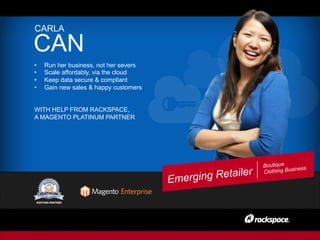 Boutique
Clothing Business
CARLA
CAN
•  Run her business, not her severs
•  Scale affordably, via the cloud
•  Keep data secure & compliant
•  Gain new sales & happy customers
WITH HELP FROM RACKSPACE,
A MAGENTO PLATINUM PARTNER
Emerging Retailer
 