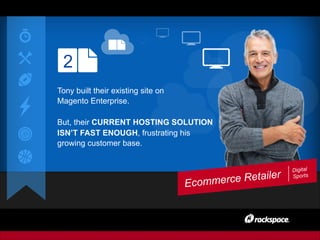 2
Ecommerce Retailer
Digital
Sports
Tony built their existing site on
Magento Enterprise.
But, their CURRENT HOSTING SOLUTION
ISN’T FAST ENOUGH, frustrating his
growing customer base.
 