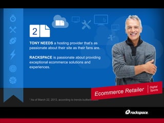 2
TONY NEEDS a hosting provider that’s as
passionate about their site as their fans are.
RACKSPACE is passionate about providing
exceptional ecommerce solutions and
experiences.
1 As of March 22, 2013, according to trends.builtwith.com
Ecommerce Retailer
Digital
Sports
 