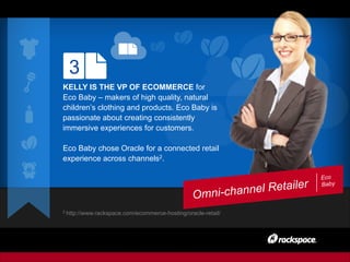 Eco
Baby
Omni-channel Retailer
3
KELLY IS THE VP OF ECOMMERCE for
Eco Baby – makers of high quality, natural
children’s clothing and products. Eco Baby is
passionate about creating consistently
immersive experiences for customers.
Eco Baby chose Oracle for a connected retail
experience across channels2.
2 http://www.rackspace.com/ecommerce-hosting/oracle-retail/
 
