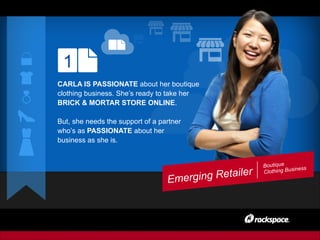Boutique
Clothing Business
1
CARLA IS PASSIONATE about her boutique
clothing business. She’s ready to take her
BRICK & MORTAR STORE ONLINE.
But, she needs the support of a partner
who’s as PASSIONATE about her
business as she is.
Emerging Retailer
 
