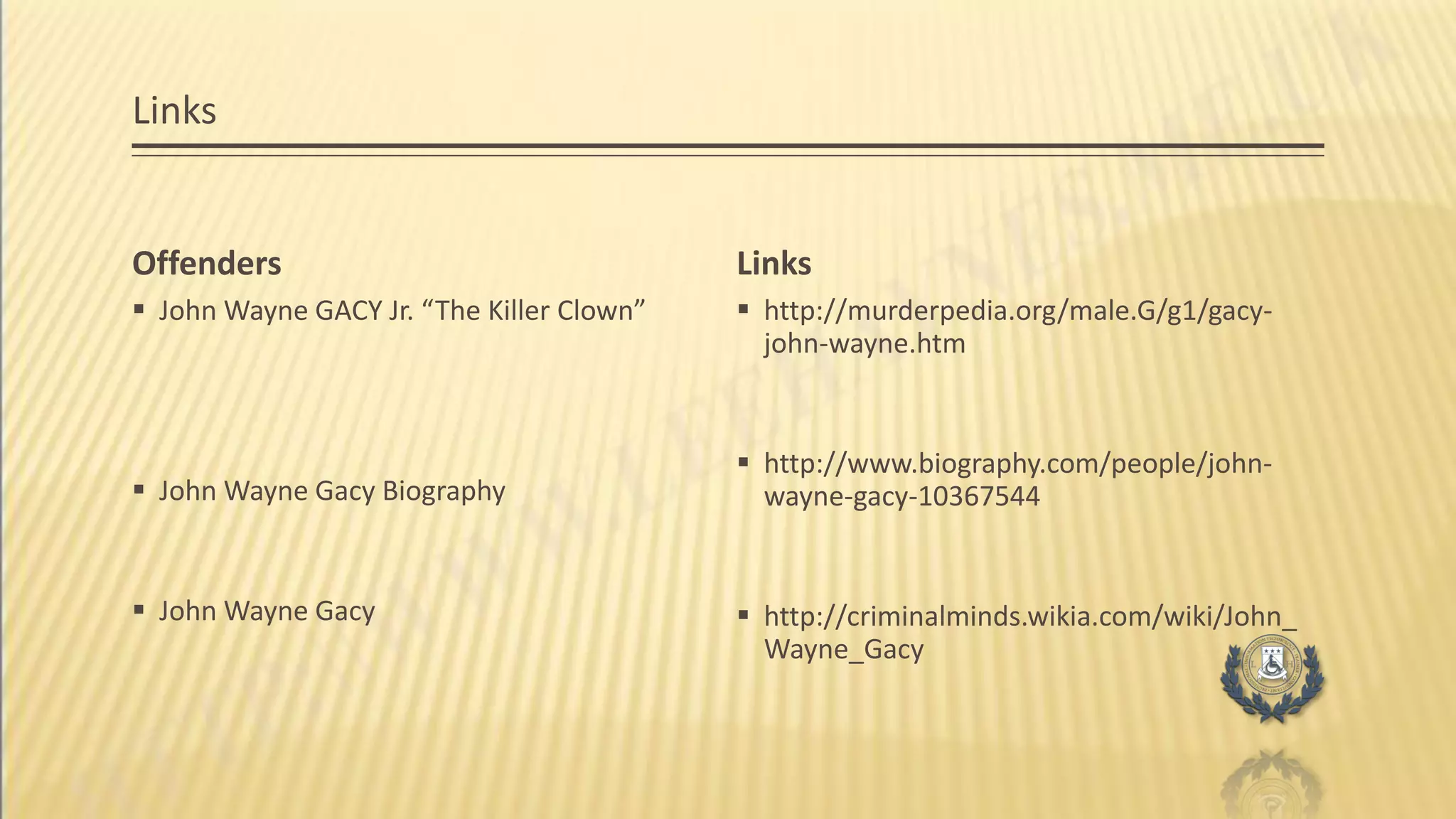Links
Offenders
 John Wayne GACY Jr. “The Killer Clown”
 John Wayne Gacy Biography
 John Wayne Gacy
Links
 http://murderpedia.org/male.G/g1/gacy-
john-wayne.htm
 http://www.biography.com/people/john-
wayne-gacy-10367544
 http://criminalminds.wikia.com/wiki/John_
Wayne_Gacy
 