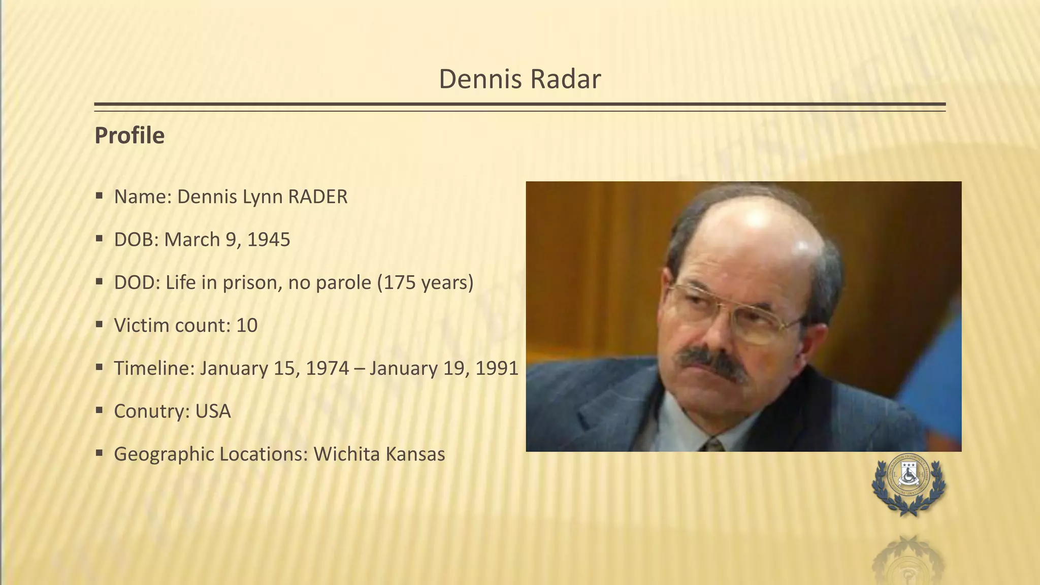 Dennis Radar
Profile
 Name: Dennis Lynn RADER
 DOB: March 9, 1945
 DOD: Life in prison, no parole (175 years)
 Victim count: 10
 Timeline: January 15, 1974 – January 19, 1991
 Conutry: USA
 Geographic Locations: Wichita Kansas
 
