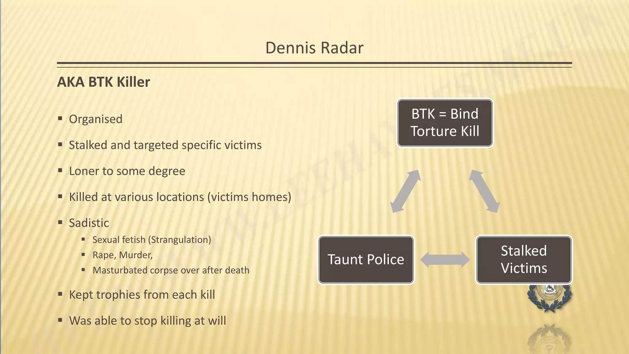 Dennis Radar
AKA BTK Killer
BTK = Bind
Torture Kill
Stalked
Victims
Taunt Police
 Organised
 Stalked and targeted specific victims
 Loner to some degree
 Killed at various locations (victims homes)
 Sadistic
 Sexual fetish (Strangulation)
 Rape, Murder,
 Masturbated corpse over after death
 Kept trophies from each kill
 Was able to stop killing at will
 