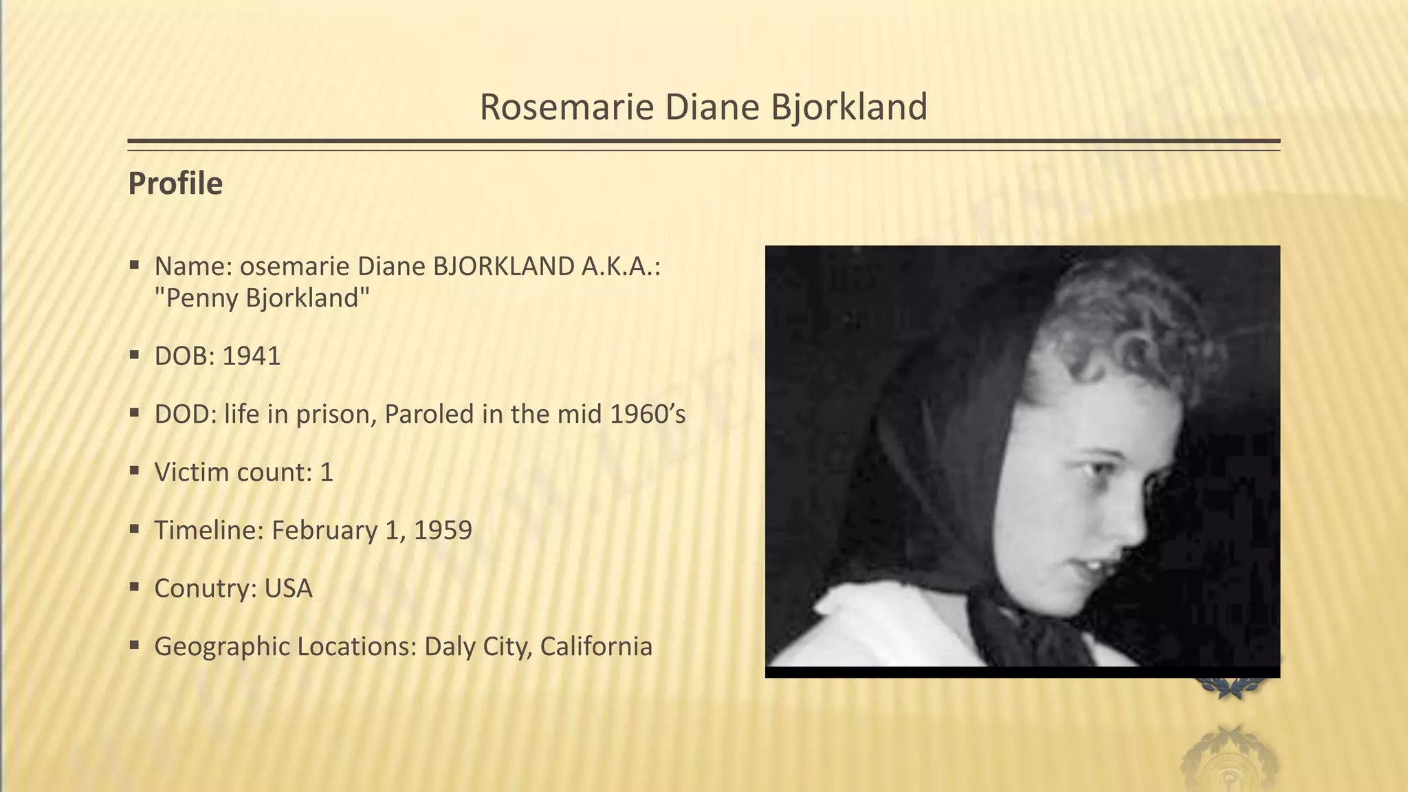 Rosemarie Diane Bjorkland
Profile
 Name: osemarie Diane BJORKLAND A.K.A.:
"Penny Bjorkland"
 DOB: 1941
 DOD: life in prison, Paroled in the mid 1960’s
 Victim count: 1
 Timeline: February 1, 1959
 Conutry: USA
 Geographic Locations: Daly City, California
 