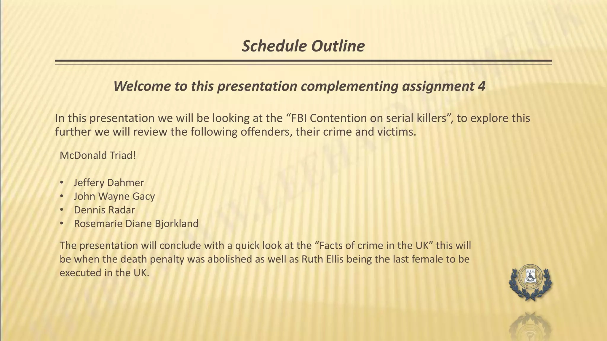 Schedule Outline
Welcome to this presentation complementing assignment 4
In this presentation we will be looking at the “FBI Contention on serial killers”, to explore this
further we will review the following offenders, their crime and victims.
McDonald Triad!
• Jeffery Dahmer
• John Wayne Gacy
• Dennis Radar
• Rosemarie Diane Bjorkland
The presentation will conclude with a quick look at the “Facts of crime in the UK” this will
be when the death penalty was abolished as well as Ruth Ellis being the last female to be
executed in the UK.
 