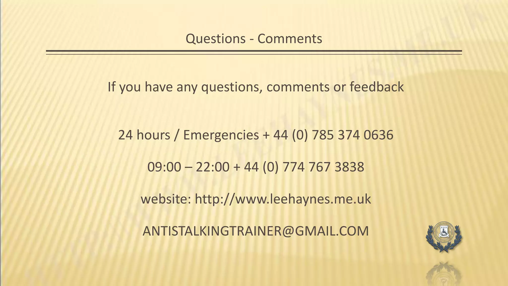 Questions - Comments
If you have any questions, comments or feedback
24 hours / Emergencies + 44 (0) 785 374 0636
09:00 – 22:00 + 44 (0) 774 767 3838
website: http://www.leehaynes.me.uk
ANTISTALKINGTRAINER@GMAIL.COM
 