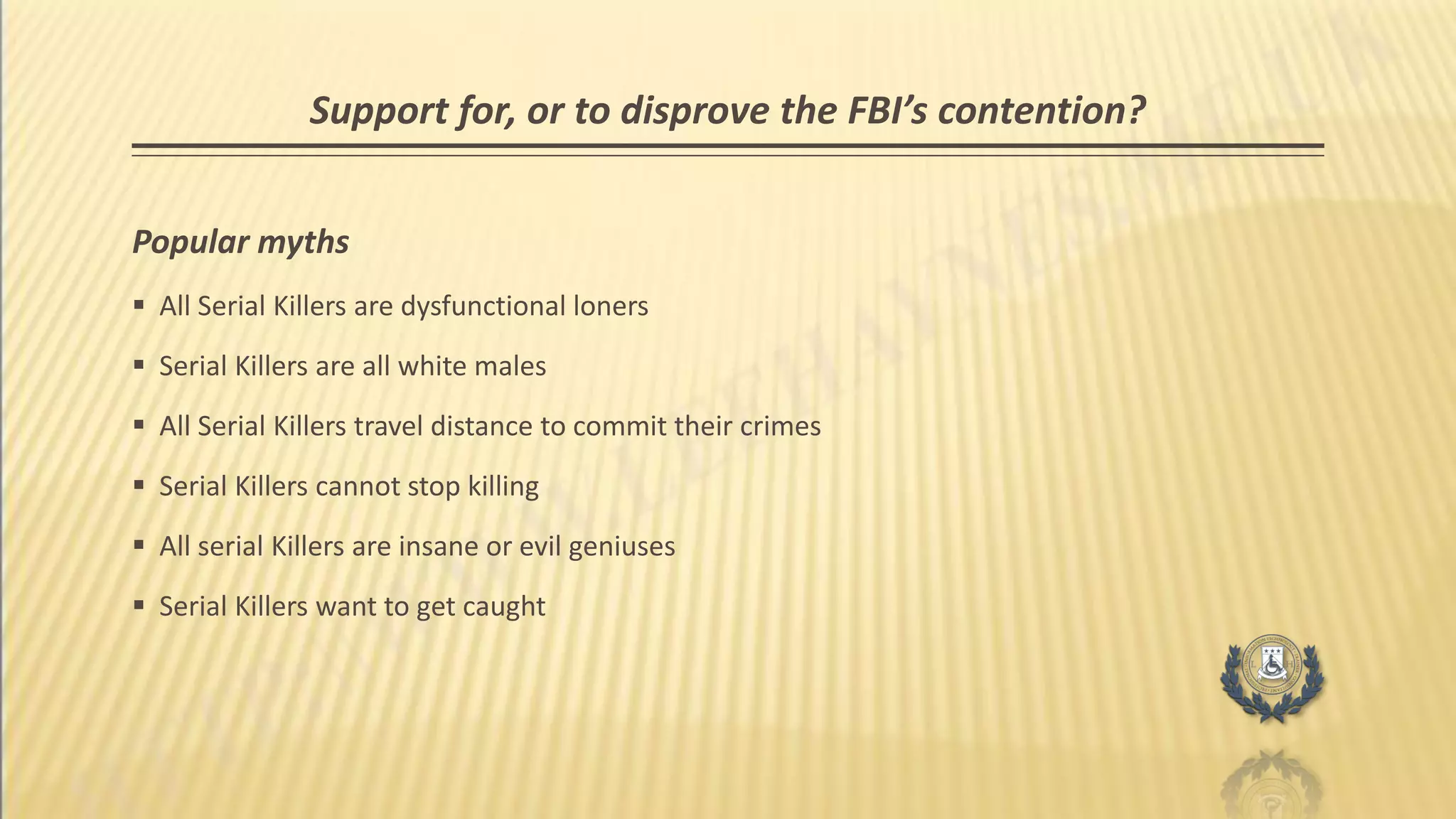 Support for, or to disprove the FBI’s contention?
Popular myths
 All Serial Killers are dysfunctional loners
 Serial Killers are all white males
 All Serial Killers travel distance to commit their crimes
 Serial Killers cannot stop killing
 All serial Killers are insane or evil geniuses
 Serial Killers want to get caught
 