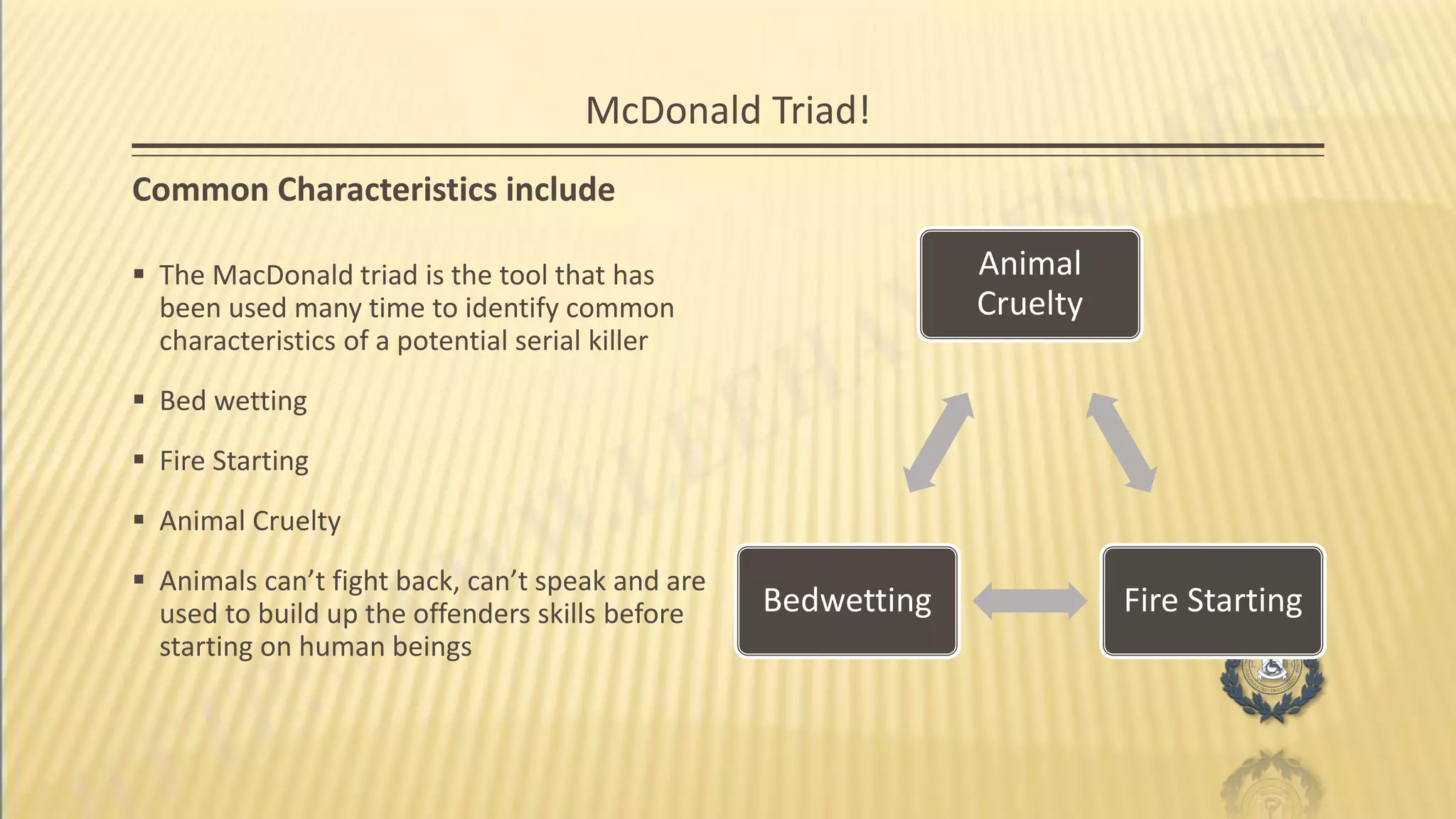 McDonald Triad!
Common Characteristics include
 The MacDonald triad is the tool that has
been used many time to identify common
characteristics of a potential serial killer
 Bed wetting
 Fire Starting
 Animal Cruelty
 Animals can’t fight back, can’t speak and are
used to build up the offenders skills before
starting on human beings
Animal
Cruelty
Fire StartingBedwetting
 
