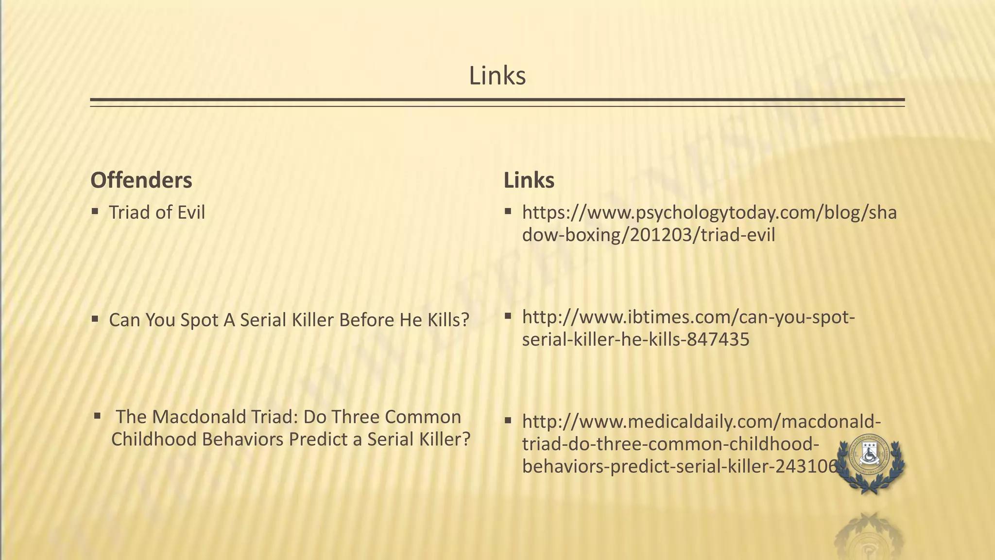 Links
Offenders
 Triad of Evil
Links
 https://www.psychologytoday.com/blog/sha
dow-boxing/201203/triad-evil
 http://www.ibtimes.com/can-you-spot-
serial-killer-he-kills-847435
 http://www.medicaldaily.com/macdonald-
triad-do-three-common-childhood-
behaviors-predict-serial-killer-243106
 Can You Spot A Serial Killer Before He Kills?
 The Macdonald Triad: Do Three Common
Childhood Behaviors Predict a Serial Killer?
 