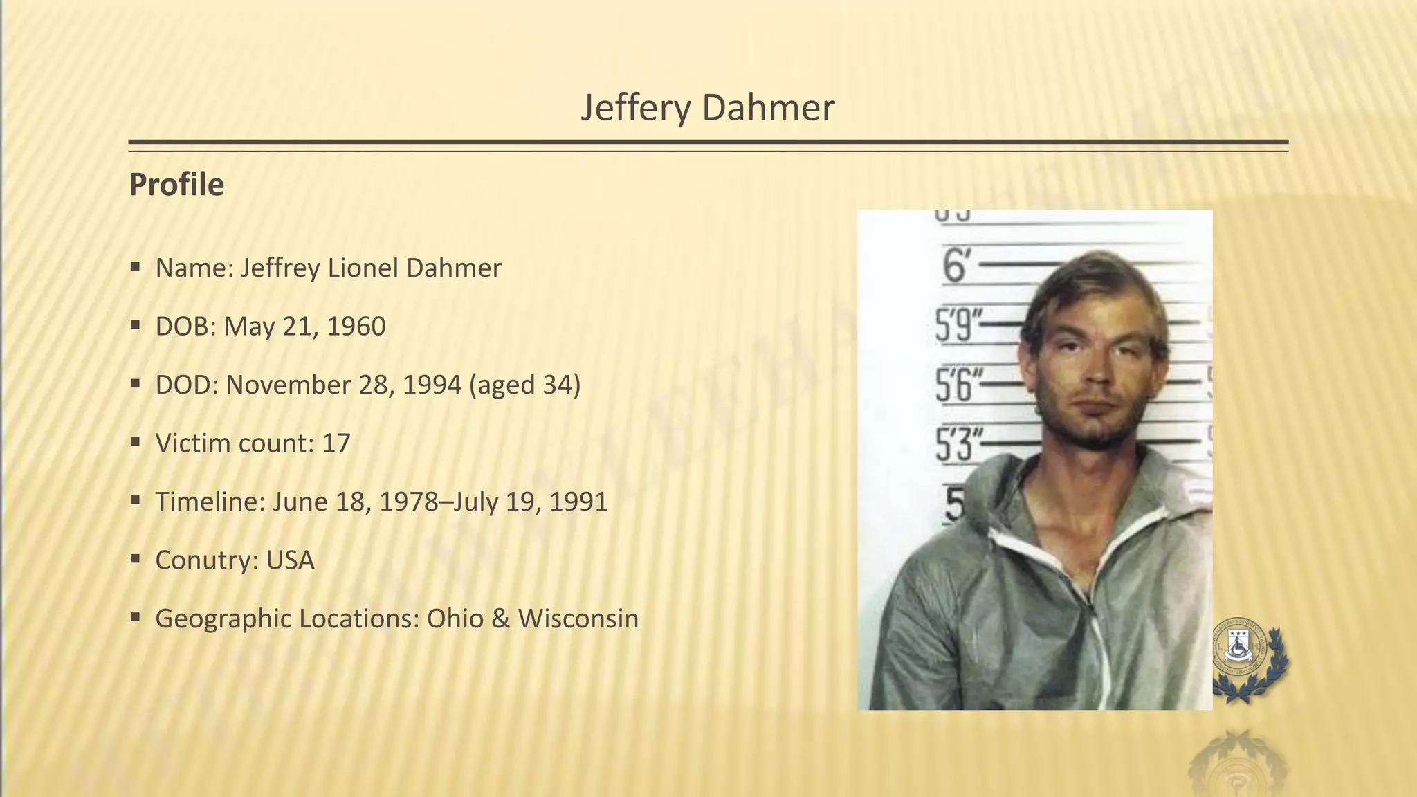 Jeffery Dahmer
Profile
 Name: Jeffrey Lionel Dahmer
 DOB: May 21, 1960
 DOD: November 28, 1994 (aged 34)
 Victim count: 17
 Timeline: June 18, 1978–July 19, 1991
 Conutry: USA
 Geographic Locations: Ohio & Wisconsin
 
