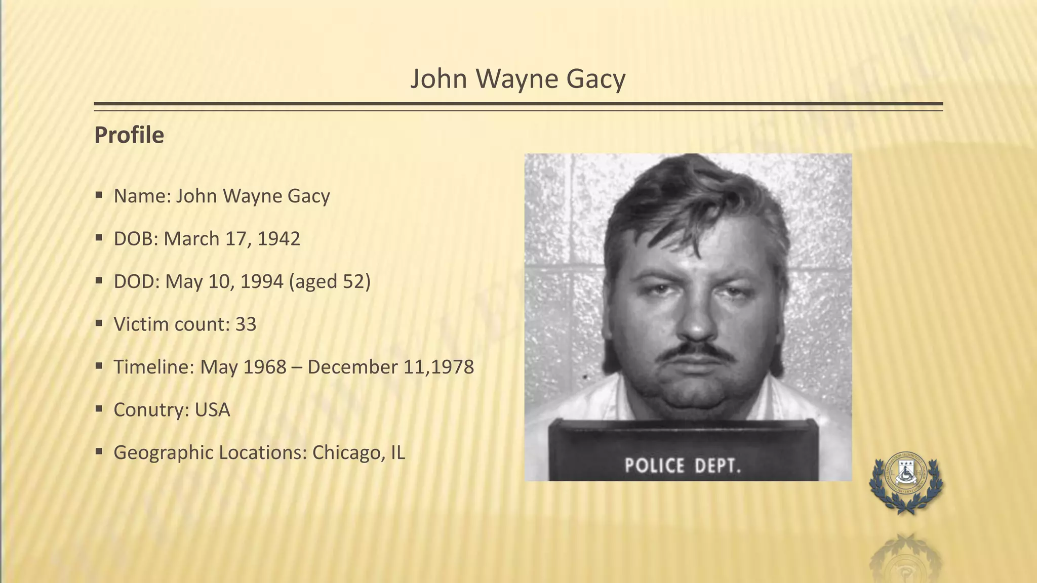 John Wayne Gacy
Profile
 Name: John Wayne Gacy
 DOB: March 17, 1942
 DOD: May 10, 1994 (aged 52)
 Victim count: 33
 Timeline: May 1968 – December 11,1978
 Conutry: USA
 Geographic Locations: Chicago, IL
 
