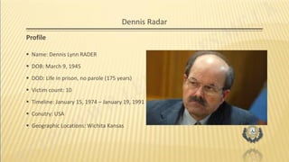 Dennis Radar
Profile
 Name: Dennis Lynn RADER
 DOB: March 9, 1945
 DOD: Life in prison, no parole (175 years)
 Victim count: 10
 Timeline: January 15, 1974 – January 19, 1991
 Conutry: USA
 Geographic Locations: Wichita Kansas
 