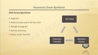 Rosemarie Diane Bjorkland
AKA Penny Bjorkland
 Single kill
 Anted to know what it felt like to kill
 Average teenage girl
 Normal up brining
 Motive to kill “thrill kill”
.38 Pistol
Random
Victim
Extreme
Overkill
 
