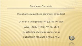 Questions - Comments
If you have any questions, comments or feedback
24 hours / Emergencies + 44 (0) 785 374 0636
09:00 – 22:00 + 44 (0) 774 767 3838
website: http://www.leehaynes.me.uk
ANTISTALKINGTRAINER@GMAIL.COM
 