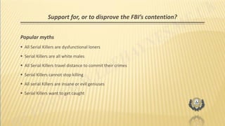 Support for, or to disprove the FBI’s contention?
Popular myths
 All Serial Killers are dysfunctional loners
 Serial Killers are all white males
 All Serial Killers travel distance to commit their crimes
 Serial Killers cannot stop killing
 All serial Killers are insane or evil geniuses
 Serial Killers want to get caught
 