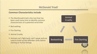 McDonald Triad!
Common Characteristics include
 The MacDonald triad is the tool that has
been used many time to identify common
characteristics of a potential serial killer
 Bed wetting
 Fire Starting
 Animal Cruelty
 Animals can’t fight back, can’t speak and are
used to build up the offenders skills before
starting on human beings
Animal
Cruelty
Fire StartingBedwetting
 