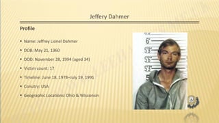 Jeffery Dahmer
Profile
 Name: Jeffrey Lionel Dahmer
 DOB: May 21, 1960
 DOD: November 28, 1994 (aged 34)
 Victim count: 17
 Timeline: June 18, 1978–July 19, 1991
 Conutry: USA
 Geographic Locations: Ohio & Wisconsin
 