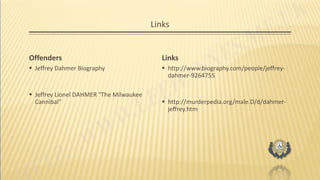 Links
Offenders
 Jeffrey Dahmer Biography
 Jeffrey Lionel DAHMER "The Milwaukee
Cannibal"
Links
 http://www.biography.com/people/jeffrey-
dahmer-9264755
 http://murderpedia.org/male.D/d/dahmer-
jeffrey.htm
 