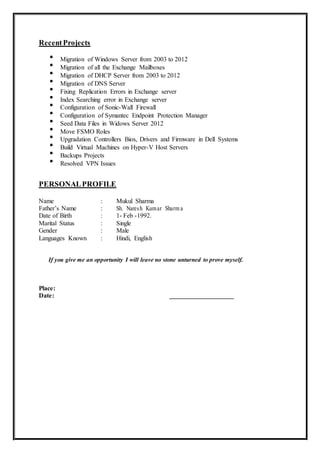 RecentProjects

Migration of Windows Server from 2003 to 2012 


Migration of all the Exchange Mailboxes 


Migration of DHCP Server from 2003 to 2012 


Migration of DNS Server 


Fixing Replication Errors in Exchange server 


Index Searching error in Exchange server 


Configuration of Sonic-Wall Firewall 


Configuration of Symantec Endpoint Protection Manager 


Seed Data Files in Widows Server 2012 


Move FSMO Roles 


Upgradation Controllers Bios, Drivers and Firmware in Dell Systems 


Build Virtual Machines on Hyper-V Host Servers 


Backups Projects 


Resolved VPN Issues 
PERSONALPROFILE
Name : Mukul Sharma
Father’s Name : Sh. Naresh Kumar Sharm a
Date of Birth : 1- Feb -1992.
Marital Status : Single
Gender : Male
Languages Known : Hindi, English
If you give me an opportunity I will leave no stone unturned to prove myself.
Place:
Date: ____________________
 