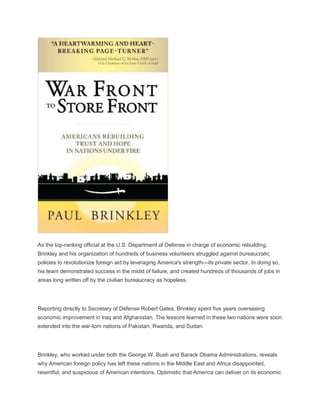 As the top-ranking official at the U.S. Department of Defense in charge of economic rebuilding,
Brinkley and his organization of hundreds of business volunteers struggled against bureaucratic
policies to revolutionize foreign aid by leveraging America's strength—its private sector. In doing so,
his team demonstrated success in the midst of failure, and created hundreds of thousands of jobs in
areas long written off by the civilian bureaucracy as hopeless.
Reporting directly to Secretary of Defense Robert Gates, Brinkley spent five years overseeing
economic improvement in Iraq and Afghanistan. The lessons learned in these two nations were soon
extended into the war-torn nations of Pakistan, Rwanda, and Sudan.
Brinkley, who worked under both the George W. Bush and Barack Obama Administrations, reveals
why American foreign policy has left these nations in the Middle East and Africa disappointed,
resentful, and suspicious of American intentions. Optimistic that America can deliver on its economic
 