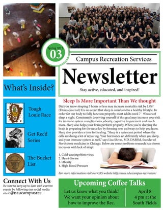 Campus Recreation Services
NewsletterStay active, educated, and inspired!
Sleep Is More Important Than We thought
Did you know sleeping 5 hours or less may increase mortality risk by 15%?
(Fitness Journal) It is no secret that sleep is correlated to a healthy lifestyle. In
order for our body to fully function properly, most adults need 7 - 9 hours of
sleep a night. Consistently depriving yourself of this goal may increase your risk
for immune system complications, obesity, cognitive impairment and much
more. Sleep also helps your brain perform properly. When you’re sleeping the
brain is preparing for the next day by forming new pathways to help you learn.
Sleep also provides a time for healing. “Sleep is a quiescent period where the
cells are doing a lot of repairing. Your hormones act differently when you sleep,
and your immune system as well,” says Lisa Shives, MD, DABSM, founder of
Northshore medicine in Chicago. Below are some problems research has shown
increases with lack of sleep:
1. Cold-causing rhino virus
2. Heart disease
3. Obesity
4. High Blood Pressure
For more information visit our CRS website http://nau.edu/campus-recreation/
Connect With Us
Be sure to keep up to date with current
events by following our social media
sites! @naucampusrec
What’s Inside?
Spring 2015
03
Upcoming Coffee Talks
Let us know what you think!
We want your opinion about
how to improve the Rec.
April 8
4 pm at the
South Fields
Get Rec’d
Series
The Bucket
List
Tough
Louie Race
 