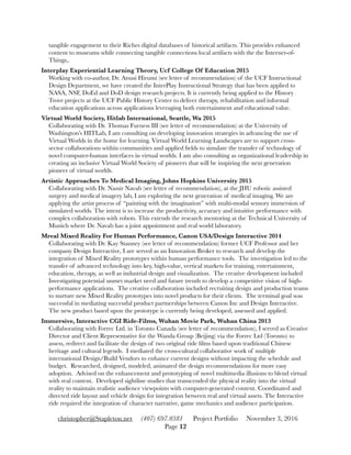 tangible engagement to their Riches digital databases of historical artifacts. This provides enhanced
content to museums while connecting tangible connections local artifacts with the the Internet-of-
Things,.
Interplay Experiential Learning Theory, Ucf College Of Education 2015 
Working with co-author, Dr. Atsusi Hirumi (see letter of recommendation) of the UCF Instructional
Design Department, we have created the InterPlay Instructional Strategy that has been applied to
NASA, NSF, DoEd and DoD design research projects. It is currently being applied to the History
Trove projects at the UCF Public History Center to deliver therapy, rehabilitation and informal
education applications across applications leveraging both entertainment and educational value.
Virtual World Society, Hitlab International, Seattle, Wa 2015 
Collaborating with Dr. Thomas Furness III (see letter of recommendation) at the University of
Washington’s HITLab, I am consulting on developing innovation strategies in advancing the use of
Virtual Worlds in the home for learning. Virtual World Learning Landscapes are to support cross-
sector collaborations within communities and applied ﬁelds to simulate the transfer of technology of
novel computer-human interfaces in virtual worlds. I am also consulting as organizational leadership in
creating an inclusive Virtual World Society of pioneers that will be inspiring the next generation
pioneer of virtual worlds.
Artistic Approaches To Medical Imaging, Johns Hopkins University 2015 
Collaborating with Dr. Nassir Navab (see letter of recommendation), at the JHU robotic assisted
surgery and medical imagery lab, I am exploring the next generation of medical imaging. We are
applying the artist process of “painting with the imagination” with multi-modal sensory immersion of
simulated worlds. The intent is to increase the productivity, accuracy and intuitive performance with
complex collaboration with robots. This extends the research mentoring at the Technical University of
Munich where Dr. Navab has a joint appointment and real world laboratory.
Mreal Mixed Reality For Human Performance, Canon USA/Design Interactive 2014 
Collaborating with Dr. Kay Stanney (see letter of recommendation) former UCF Professor and her
company Design Interactive, I are served as an Innovation Broker to research and develop the
integration of Mixed Reality prototypes within human performance tools. The investigation led to the
transfer of advanced technology into key, high-value, vertical markets for training, entertainment,
education, therapy, as well as industrial design and visualization. The creative development included
Investigating potential unmet market need and future trends to develop a competitive vision of high-
performance applications. The creative collaboration included recruiting design and production teams
to nurture new Mixed Reality prototypes into novel products for their clients. The terminal goal was
successful in mediating successful product partnerships between Canon Inc and Design Interactive.
The new product based upon the prototype is currently being developed, assessed and applied.
Immersive, Interactive CGI Ride-Films, Wuhan Movie Park, Wuhan China 2013 
Collaborating with Forrec Ltd. in Toronto Canada (see letter of recommendation), I served as Creative
Director and Client Representative for the Wanda Group (Beijing) via the Forrec Ltd (Toronto) to
assess, redirect and facilitate the design of two original ride ﬁlms based upon traditional Chinese
heritage and cultural legends. I mediated the cross-cultural collaborative work of multiple
international Design/Build Vendors to enhance current designs without impacting the schedule and
budget. Researched, designed, modeled, animated the design recommendations for more easy
adoption. Advised on the enhancement and prototyping of novel multimedia illusions to blend virtual
with real content. Developed sightline studies that transcended the physical reality into the virtual
reality to maintain realistic audience viewpoints with computer-generated content. Coordinated and
directed ride layout and vehicle design for integration between real and virtual assets. The Interactive
ride required the integration of character narrative, game mechanics and audience participation.
christopher@Stapleton.net (407) 697.0381 Project Portfolio November 3, 2016
Page "12
 
