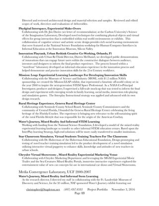 Directed and reviewed architectural design and material selection and samples. Reviewed and edited
scopes of work, directives and evaluations of deliverables.
Phydgital Interspace, Experiential Make-Overs 
Collaborating with Dr. Jim Davies (see letter of recommendation) at the Carlton University’s Science
of the Imagination Laboratory, Developed novel techniques for combining physical objects and virtual
effects for group interaction that is embedded within real world environments or exhibits. This
collaboration of cognitive science and artistic scenic design provides rich social learning environments
that were featured at the National Science Foundation workshop for Human Computer Interfaces in
Informal Education at the Innovation Museum, Silicon Valley.
Innovation Playtank, Urban Rethink Creative Co-Working, Orlando, Fl 
Collaborating with Urban ReThink Director, Darren McDaniel, we developed public demonstrations
of innovations that can engage future users within the constructive dialogues between audience,
inventors and designers to inform the ﬁnal product experience. The process housed within a
“storefront” laboratory developed an informal education experience in the innovation process and
helped demonstrate and practice innovation skills for the 21st Century workforce.
Mission: Leap: Experiential Learning Landscape For Developing Innovation Skills 
Collaborating with the Museum of Science and Industry (MOSI), with $1.2 million NASA
sponsorship, we created the Mission:LEAP exhibit, that represented a futuristic off-world colony set in
the year 2060 to inspire the next-generation STEM Space Professional. As a NASA Co-Principal
Investigator, producer and designer, I supervised a full-scale mock-up that was tested to inform the ﬁnal
design and experiment with emerging trends in family learning, social media, immersion role-playing
and simulation games. The Interplay Instructional strategy was applied and advanced with its own
design research.
Rural Heritage Experience, Geneva Rural Heritage Center 
Collaborating with Seminole County School Board, Seminole County Commissioners and the
community of Central Florida, I founded the Geneva Rural Heritage Center celebrating the living
heritage of the Florida Cracker. The experience is bringing new relevance to the self-sustaining spirit
of the rural Florida lifestyle that was responsible for the origin of the American Cowboy.
Water’s Journey, Mixed Reality And Informal STEM Learning 
Working with funding from the National Science Foundation, I developed a model of the mixed reality
experiential learning landscape to transfer to other informal STEM education venues. Based upon the
InterPlay learning Strategy, high-end solutions will be more easily transferred to smaller institutions.
Star Classroom Simulator, Virtual Students Training Teachers For The Classroom 
Collaborating with Dr. Haberman of the Haberman Educational Foundation, Design prototyping and
testing of novel teacher training simulation led to the product development of a novel simulation
utilizing interactive virtual puppetry to enhance skills, knowledge and attitudes of new teachers in
urban schools.
Chrysler Virtual Showroom: , Mixed Reality Experiential Marketing Venue 
Collaborating with Chrysler Marketing Department and leveraging the MGM Experiential Movie
Trailer and the Sea Creatures Mixed Reality Portals, immersive interactive experiences explored the
entertainment value of new car concepts for use in international car shows and Virtual Showrooms.
Media Convergence Laboratory, UCF 2000-2007
Water’s Journey, Mixed Reality And Informal Stem Learning 
As the research director, I directed my staff in collaborating with the Ft. Lauderdale Museum of
Discovery and Science, for the $3 million, NSF sponsored Water’s Journey exhibit featuring our
christopher@Stapleton.net (407) 697.0381 Project Portfolio November 3, 2016
Page "13
 