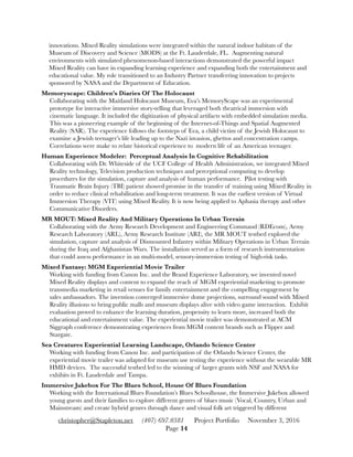 innovations. Mixed Reality simulations were integrated within the natural indoor habitats of the
Museum of Discovery and Science (MODS) at the Ft. Lauderdale, FL. Augmenting natural
environments with simulated phenomenon-based interactions demonstrated the powerful impact
Mixed Reality can have in expanding learning experience and expanding both the entertainment and
educational value. My role transitioned to an Industry Partner transferring innovation to projects
sponsored by NASA and the Department of Education.
Memoryscape: Children’s Diaries Of The Holocaust 
Collaborating with the Maitland Holocaust Museum, Eva’s MemoryScape was an experimental
prototype for interactive immersive story-telling that leveraged both theatrical immersion with
cinematic language. It included the digitization of physical artifacts with embedded simulation media.
This was a pioneering example of the beginning of the Internet-of-Things and Spatial Augmented
Reality (SAR). The experience follows the footsteps of Eva, a child victim of the Jewish Holocaust to
examine a Jewish teenager’s life leading up to the Nazi invasion, ghettos and concentration camps.
Correlations were make to relate historical experience to modern life of an American teenager.
Human Experience Modeler: Perceptual Analysis In Cognitive Rehabilitation  
Collaborating with Dr. Whiteside of the UCF College of Health Administration, we integrated Mixed
Reality technology, Television production techniques and perceptional computing to develop
procedures for the simulation, capture and analysis of human performance. Pilot testing with
Traumatic Brain Injury (TBI) patient showed promise in the transfer of training using Mixed Reality in
order to reduce clinical rehabilitation and long-term treatment. It was the earliest version of Virtual
Immersion Therapy (VIT) using Mixed Reality. It is now being applied to Aphasia therapy and other
Communicative Disorders.
MR MOUT: Mixed Reality And Military Operations In Urban Terrain 
Collaborating with the Army Research Development and Engineering Command (RDEcom), Army
Research Laboratory (ARL), Army Research Institute (ARI), the MR MOUT testbed explored the
simulation, capture and analysis of Dismounted Infantry within Military Operations in Urban Terrain
during the Iraq and Afghanistan Wars. The installation served as a form of research instrumentation
that could assess performance in an multi-model, sensory-immersion testing of high-risk tasks.
Mixed Fantasy: MGM Experiential Movie Trailer 
Working with funding from Canon Inc. and the Brand Experience Laboratory, we invented novel
Mixed Reality displays and content to expand the reach of MGM experiential marketing to promote
transmedia marketing in retail venues for family entertainment and the compelling engagement by
sales ambassadors. The invention converged immersive dome projections, surround sound with Mixed
Reality illusions to bring public malls and museum displays alive with video game interaction. Exhibit
evaluation proved to enhance the learning duration, propensity to learn more, increased both the
educational and entertainment value. The experiential movie trailer was demonstrated at ACM
Siggraph conference demonstrating experiences from MGM content brands such as Flipper and
Stargate.
Sea Creatures Experiential Learning Landscape, Orlando Science Center 
Working with funding from Canon Inc. and participation of the Orlando Science Center, the
experiential movie trailer was adapted for museum use testing the experience without the wearable MR
HMD devices. The successful testbed led to the winning of larger grants with NSF and NASA for
exhibits in Ft. Lauderdale and Tampa.
Immersive Jukebox For The Blues School, House Of Blues Foundation 
Working with the International Blues Foundation’s Blues Schoolhouse, the Immersive Jukebox allowed
young guests and their families to explore different genres of blues music (Vocal, Country, Urban and
Mainstream) and create hybrid genres through dance and visual folk art triggered by different
christopher@Stapleton.net (407) 697.0381 Project Portfolio November 3, 2016
Page "14
 