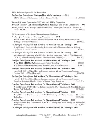 NASA Informal Space STEM Education
Co-Principal Investigator, Simiosys Real World Laboratory — 2010
MOSI Museum of Science and Industry, Tampa Florida 	 	 	 $1,200,000
National Science Foundation NSF, Informal STEM Education
Research Director, Ucf Ist/Industry Partner, Simiosys Real World Laboratory — 2005
Water’s Journey, Mixed Reality Experiential Learning Landscapes, Museum of Discovery &
Science MODS, 	 	 	 	 	 	 	 	 $3,000,000
US Department of Defense, Simulation and Training
Co-Principal Investigator, Simiosys/Simventions — 2011
Navy NAVSEA Small Business Innovation Research (SBIR) Grant, Methods for Multi-
Tasking, Simventions/Simiosys 	 	 	 	 	 	 $150,000
Co-Principal Investigator, Ucf Institute For Simulation And Training — 2004
Army Research Laboratory, Evaluating Performance with Multi-modal cues in Military
Operations in Urban Terrain– 		 	 	 	 	 	 $41,000
Co-Principal Investigator, Ucf Institute For Simulation And Training — 2004
Navy Research Laboratory, Mixed Reality: Anytime, Anywhere, Ofﬁce of Naval Research
DURIP (Defense University Research Instrumentation Program) – 	 	 $351,000
Principal Investigator, Ucf Institute For Simulation And Training — 2003
Army PEO-STRICOM, Science Meets Fiction Workshop – 	 	 	 $20,000
ADL Advanced Distributed Learning, Science Meets Fiction Workshop – 		 $10,000
Principal Investigator, Ucf Institute For Simulation And Training — 2004
Navy ONR Ofﬁce of Naval Research, Augmented and Virtual Environment Systems:
Content, Ofﬁce of Naval Research - 	 	 	 	 	 	 $235,734
Co-Principal Investigator, Ucf Institute For Simulation And Training — 2004
Navy ONR Ofﬁce of Naval Research, Augmented and Virtual Environment Systems:
Battleﬁeld Augmented Reality System, Ofﬁce of Naval Research - 	 	 $343,779
Principal Investigator, Ucf Institute For Simulation And Training — 2004
Army RDEcom, MOUT III: The Enhancement of MOUT Training with Mixed Reality and
Theme Park Technology – 	 	 	 	 	 	 	 $271,888
Principal Investigator, Ucf Institute For Simulation And Training — 2003
Army RDEcom, The Enhancement of MOUT Training with Mixed Reality and Theme Park
Technology – 	 	 	 	 	 	 	 	 $339,988
Principal Investigator, Ucf Institute For Simulation And Training — 2003
Army RDEcom, The Enhancement of MOUT Training with Mixed Reality and Theme Park
Technology – 	 	 	 	 	 	 	 	 $339,988
Co-Principal Investigator, Ucf Institute For Simulation And Training — 2003
christopher@Stapleton.net (407) 697.0381 Project Portfolio November 3, 2016
Page "17
 