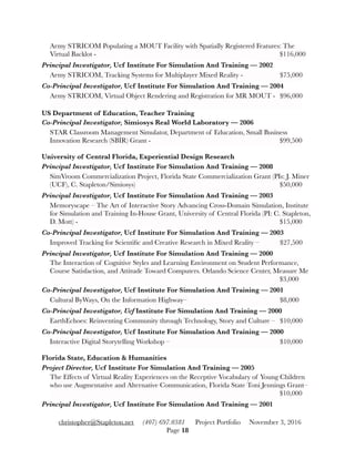 Army STRICOM Populating a MOUT Facility with Spatially Registered Features: The
Virtual Backlot - 	 	 	 	 	 	 	 	 $116,000
Principal Investigator, Ucf Institute For Simulation And Training — 2002
Army STRICOM, Tracking Systems for Multiplayer Mixed Reality - 	 	 $75,000
Co-Principal Investigator, Ucf Institute For Simulation And Training — 2004
Army STRICOM, Virtual Object Rendering and Registration for MR MOUT - 	 $96,000
US Department of Education, Teacher Training
Co-Principal Investigator, Simiosys Real World Laboratory — 2006
STAR Classroom Management Simulator, Department of Education, Small Business
Innovation Research (SBIR) Grant - 	 	 	 	 	 	 $99,500
University of Central Florida, Experiential Design Research
Principal Investigator, Ucf Institute For Simulation And Training — 2008
SimVroom Commercialization Project, Florida State Commercialization Grant (PIs: J. Miner
(UCF), C. Stapleton/Simiosys) 	 	 	 	 	 	 $50,000
Principal Investigator, Ucf Institute For Simulation And Training — 2003
Memoryscape – The Art of Interactive Story Advancing Cross-Domain Simulation, Institute
for Simulation and Training In-House Grant, University of Central Florida (PI: C. Stapleton,
D. Mott) - 	 	 	 	 	 	 	 	 	 $15,000
Co-Principal Investigator, Ucf Institute For Simulation And Training — 2003
Improved Tracking for Scientiﬁc and Creative Research in Mixed Reality – 	 $27,500
Principal Investigator, Ucf Institute For Simulation And Training — 2000
The Interaction of Cognitive Styles and Learning Environment on Student Performance,
Course Satisfaction, and Attitude Toward Computers. Orlando Science Center, Measure Me
	 	 	 	 	 	 	 	 	 	 $3,000
Co-Principal Investigator, Ucf Institute For Simulation And Training — 2001
Cultural ByWays, On the Information Highway– 	 	 	 	 $8,000
Co-Principal Investigator, Ucf Institute For Simulation And Training — 2000
EarthEchoes: Reinventing Community through Technology, Story and Culture – 	 $10,000
Co-Principal Investigator, Ucf Institute For Simulation And Training — 2000
Interactive Digital Storytelling Workshop – 	 	 	 	 	 $10,000
Florida State, Education & Humanities
Project Director, Ucf Institute For Simulation And Training — 2005
The Effects of Virtual Reality Experiences on the Receptive Vocabulary of Young Children
who use Augmentative and Alternative Communication, Florida State Toni Jennings Grant–
	 	 	 	 	 	 	 	 	 	 $10,000
Principal Investigator, Ucf Institute For Simulation And Training — 2001
christopher@Stapleton.net (407) 697.0381 Project Portfolio November 3, 2016
Page "18
 