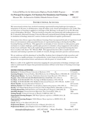 Cultural ByWays for the Information Highway, Florida Folklife Program –	 $17,000
Co-Principal Investigator, Ucf Institute For Simulation And Training — 2000
Measure Me - An Interactive Exhibit, Orlando Science Center	 	 	 $38,557
INSTRUCTIONAL ACTIVITIES
My instructional activities have involved examining experiential learning landscapes leveraging an
integration of all senses, in all dimension, using all realities (real, virtual and imagined) as one world. This
art and science of learning is applied to at all stages of life (life-long), in all aspects of our life (life-wide)
across all disciplines (life-deep). This has involved a deep-dive into partnering with leading pioneers in
K-12 education, Informal Learning, University Research and professional training that apply innovations
in simulation technology, immersive content creation and enhanced cognitive performance.
To integrate these diverse aspects that inﬂuence learning, I have incorporated decades of experience in all
forms of entertainment within grounded theories of experiential learning to develop the InterPlay
Learning Strategy and Theory. This approach is an interplay of story structure to stoke passions, game
mechanics to escalate challenges, and free-play practices to stimulate a deep engagement with students
heads, hearts and hands. This is all coupled with grounded theories of experiential learning that have
been co-author with Atsusi “2C” Hirumi, PhD. This approach has been able to transfer beyond
education and training to provide new models of research, therapy, innovative practices and assessment.
We are underway with the planning of an InterPlay Academy that is designed to help researchers and
practitioners to rapidly prototype, test and productize creative leaps in learning tools and venues that
prepare the next generation learner and instructor with the power of virtual worlds.
Below is a table of the applied the instruction engaging the next generation technology, techniques and
talent to understand the impact that potential innovations will have in the future of learning events large
and small.
INSTRUCTIONAL ACTIVITIES	 	 	 	 	 	 	 # LEARNERS
Instructor of Technical Theater, University of Rochester (1979)	 (A)	 	 	 5/3 months
Learning Designer, Universal Studios, Alfred Hitchcock, Art of Making Movies (1988-2002) (B)	 50,000,000/12yr
Professional Mentor, Toy Scouts, Nickelodeon Immersive Game Research (1991-1994) (C)	 30/3 years
Founder, ORLANDO-SIGGRAPH PROFESSIONAL CHAPTER (1991-1994) (C) 	 	 300/3 years
Co-Chair, ACM-SIGGRAPH 1994, The Edge & SIGKids Exhibition (1993-1993) (B)	 	 27,000/1 week
Co-Chair, ACM-SIGGRAPH 1998, SIGKids & Educational Outreach (1997-1998) (B)	 26,000/1 week
Parent Teacher, Ascension Pre-School Volunteer (A)		 	 	 	 	 20/9 months
Industry Partner UCF CREATE cross-disciplinary digital media program (1994-1999) (A)	 250/5 years
Faculty, UCF Digital Media Program & School of Film & Digital Media (2000-2006) (A)	450/6 years
Training Researcher, DoD Simulation and Training Research Programs (2000-2006) (D)	 Pre-Student
InterPlay Designer, Virtual Classroom Mgt Game (Now Teach LIVE) (2006-) (C)	 	 TBD
Visiting Faculty, Technical University of Munich, CAMP Lab (2007) (A)	 	 	 30/3 months
Experiential Learning Designer, NSF Water’s Journey experience at MODS (2010-) (B)	 	
4,000,000/5yrs
Experiential Learning Designer, NASA Mission: Moon experience at MOSI (2010-) (B)	 	
3,000,000/3yrs
Coach, Odessey of the Mind (2012-2013) (B)	 	 	 	 	 	 8/6 months
Professional Mentor, Technical Univeristy of Munich (2014-2015) (C)	 	 	 1/1 year
Professional Mentor, Johns Hopkins University CAMP Lab (2015) (C)	 	 	 TBD
christopher@Stapleton.net (407) 697.0381 Project Portfolio November 3, 2016
Page "19
 