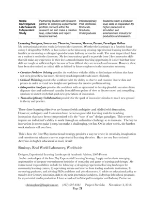 Learning Designer, Instructor, Theorist, Inventor, Mentor, Parent, Paradigm Shifter 
My instructional activities reach far beyond the classroom. Whether the learning is in a futuristic lunar
colony I designed for NASA; or face-to-face in the laboratory creating experimental learning interfaces for
families; or mentoring a colleague’s post-doctorate half-way across the world. The most impact that I have
on a student is not in the classroom. My key instructional goal it to provide three 3 key innovation skills
that will make any experience in their lives a transformative learning opportunity. It is rare that that these
skills are taught at sufﬁcient depth because of how difﬁcult they are to teach and measure. However, these
have been determined as critical skills as deﬁned by future employers in the innovation economy.
• Creative Problem Solving provides the workforce with the ability to ﬁnd unique solutions that have
not been prescribed, but more effectively reach improved results more efﬁciently.
• Critical Thinking provides the workforce with the ability to observe and examine diverse data and
process in order to reveal new insights and pathways for creative problem solving.
• Interpretive Analysis provides the workforce with an open mind to develop plausible narratives from
disparate date and understand causality from different points of view to discover novel and compelling
solutions to unmet needs that spark new generations of innovation.
• Transdisciplinary Collaboration provides for the spark of innovative stimulus to reach new ground
in theory and practice.
These three learning objectives are haunted with ambiguity and riddled with frustration.
However, ambiguity and frustration have been two powerful learning tools for teaching
innovation that have been compromised with the “ease of use” design paradigm. This severely
impairs an individual’s ability to work through an unfamiliar challenge so to innovate. The key to
instruction is not to make it easy, but make it challenging, yet fun. Or in other words, the hardest
work students will ever love.
This is how the InterPlay instructional strategy provides a way to weave in creativity, imagination
and emotions to advance current experiential learning theories. Here are my Instructional
Activities in higher education in more detail:
Simiosys, Real World Laboratory, Worldwide
Designer, Experiential Learning Landscapes & Academic Advisor, 2007-Present
As the co-developer of the InterPlay Experiential Learning Strategy, I apply and evaluate emerging
opportunities to integrate entertainment heuristics of story, play and game to learning and therapy. My
instructional responsibilities include the following: a) designing experiential learning landscapes for
community learning centers, 2) supervising interns and externs from leading academic institutions, 3)
mentoring graduates, and advising PhD candidates and post-doctorates, 4) advise on educational policy to
transfer 21st Century innovation skills to the next generation workforce, 5) develop ﬁeld school programs
for experiential media production. I have served as Co-Principal Investigator and Industry Partner on
Media
Convergence
Lab Research
Independent
Study
Partnering Student with research
partner to prototype experimental
portfolio concept within the
research lab and make a creative
leap, collect data and report
lessons learned.
Interdisciplinary
Post Doctorate,
Doctorate,
Graduate,
Undergraduate
Students reach a producer
level skills in preparation for
higher placement in
simulation and
entertainment industry for
production and research.
christopher@Stapleton.net (407) 697.0381 Project Portfolio November 3, 2016
Page "21
 