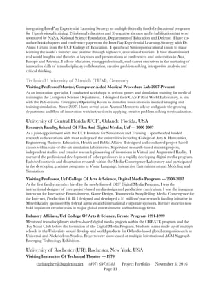 integrating InterPlay Experiential Learning Strategy to multiple federally funded educational programs
for 1) professional training, 2) informal education and 3) cognitive therapy and rehabilitation that were
sponsored by NASA, National Science Foundation, Department of Education and Defense. I have co-
author book chapters and conference papers on the InterPlay Experiential Learning Strategy with Dr.
Atsusi Hirumi from the UCF College of Education. I spearhead Simiosys educational vision to make
learning the world’s number one pastime through high-tech, educational tourism. I have disseminated
real world insights and theories at keynotes and presentations at conferences and universities in Asia,
Europe and America. I advise educators, young professionals, mid-career executives in the nurturing of
innovation skills of transdisciplinary collaboration, creative problem-solving, interpretive analysis and
critical thinking.
Technical University of Munich (TUM), Germany
Visiting Professor/Mentor, Computer Aided Medical Procedure Lab 2007-Present
As an innovation specialist, I conducted workshops in serious games and simulation training for medical
training in the Computer Science Department. I designed their CAMP Real World Laboratory, in situ
with the Poly-trauma Emergency Operating Room to stimulate innovations in medical imaging and
training simulation. Since 2007, I have served as an Alumni Mentor to advise and guide the growing
department and ﬂow of innovation with instruction in applying creative problem solving to visualization.
University of Central Florida (UCF), Orlando Florida, USA
Research Faculty, School Of Film And Digital Media, Ucf — 2000-2007
As a joint-appointment with the UCF Institute for Simulation and Training, I spearheaded funded
research collaborations with most colleges of the universities including College of Arts & Humanities,
Engineering, Business, Education, Health and Public Affairs. I designed and conducted project-based
classes within state-of-the-art simulation laboratories. Supervised research-based student projects,
independent studies and creative research pioneering of inventions in Virtual and Augmented Reality. I
nurtured the professional development of other professors in a rapidly developing digital media program.
I advised on thesis and dissertation research within the Media Convergence Laboratory and participated
in the developing graduate programs in Visual Language, Interactive Entertainment and Modeling and
Simulation.
Visiting Professor, Ucf College Of Arts & Science, Digital Media Program — 2000-2002
As the ﬁrst faculty member hired to the newly formed UCF Digital Media Program, I was the
instructional designer of core project-based media design and production curriculum. I was the inaugural
instructor for Interactive Entertainment, Game Design, Transmedia StoryTelling, Media Convergence for
the Internet, Production I & II. I designed and developed a $1 million/year research funding initiative in
Mixed Reality sponsored by federal agencies and international corporate sponsors. Former students now
hold important creative roles in major global entertainment and technology ﬁrms.
Industry Afﬁliate, Ucf College Of Arts & Science, Create Program 1991-1999
Mentored transdisciplinary student-based digital media projects within the CREATE program and the
Toy Scout Club before the formation of the Digital Media Program. Students teams made up of multiple
schools in the Univeristy would develop real world products for Orlando-based global companies such as
Universal and Nickelodeon Studios. Projects were show-cased at multiple International ACM Siggraph
Emerging Technology Exhibition.
University of Rochester (UR), Rochester, New York, USA
Visiting Instructor Of Technical Theater — 1979
christopher@Stapleton.net (407) 697.0381 Project Portfolio November 3, 2016
Page "22
 