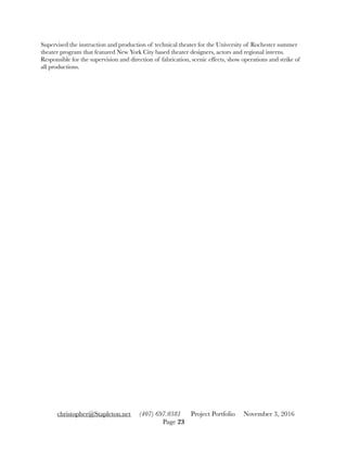 Supervised the instruction and production of technical theater for the University of Rochester summer
theater program that featured New York City based theater designers, actors and regional interns.
Responsible for the supervision and direction of fabrication, scenic effects, show operations and strike of
all productions.
christopher@Stapleton.net (407) 697.0381 Project Portfolio November 3, 2016
Page "23
 