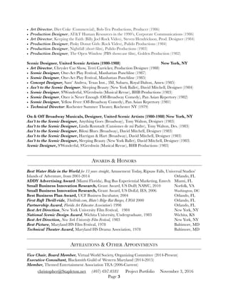 • Art Director, Diet Coke (Commercial), Bob-Tex Productions, Producer (1986)
• Production Designer, AT&T Human Resources in the 1990’s, Corporate Communications (1986)
• Art Director, Keeping the Faith (Billy Joel Rock Video), Steven Hendrickson, Prod. Designer (1984)
• Production Designer, Pinky Donut Girls (Rock Video), Pulido Productions (1984)
• Production Designer, Nightfall (short ﬁlm), Pulido Productions (1983)
• Production Designer, The Open Window (PBS showcase ﬁlm), Golden Production (1982)
Scenic Designer, United Scenic Artists (1980-1988)		 	 	 New York, NY
• Art Director, Chrysler Car Show, Terri Carricker, Production Designer (1988) 	
• Scenic Designer, One-Act Play Festival, Manhattan Punchline (1987)	 	
• Scenic Designer, One-Act Play Festival, Manhattan Punchline (1985)
• Concept Designer, Sant’ Andrea, Texas Inst., 3M, Subaru, Royal Dalton, Amex (1985)
• Ass’t to the Scenic Designer, Sleeping Beauty (New York Ballet), David Mitchell, Designer (1984)
• Scenic Designer, S'Wonderful, S'Gershwin (Musical Revue), BHB Productions (1983)
• Scenic Designer, Once is Never Enough (Off-Broadway Comedy), Pan Asian Repertory (1982)
• Scenic Designer, Yellow Fever (Off-Broadway Comedy), Pan Asian Repertory (1981)
• Technical Director: Rochester Summer Theater, Rochester NY (1979)	 	
On & Off Broadway Musicals, Designer, United Scenic Artists (1980-1988) New York, NY
Ass’t to the Scenic Designer, Anything Goes (Broadway), Tony Walton, Designer (1983)
Ass’t to the Scenic Designer, Linda Ronstadt (Cansiones de mi Padre), Tony Walton, Des. (1983)
Ass’t to the Scenic Designer, Biloxi Blues (Broadway), David Mitchell, Designer (1983)
Ass’t to the Scenic Designer, Harrigan & Hart (Broadway), David Mitchell, Designer (1983)
Ass’t to the Scenic Designer, Sleeping Beauty (New York Ballet), David Mitchell, Designer (1983)
Scenic Designer, S'Wonderful, S'Gershwin (Musical Revue), BHB Productions (1983)
AWARDS & HONORS
Best Water Ride in the World for 13 years straight, Amusement Today, Ripsaw Falls, Universal Studios’
Islands of Adventure, from 2001-2014 	 	 	 	 	 	 	 Orlando, FL
ADDY Advertising Award (Miami Florida), Bug Bus Experiential Marketing, Entech	 Miami, FL
Small Business Innovation Research, Grant Award, US DoD, NAWC, 2010 	 Norfolk, VA
Small Business Innovation Research, Grant Award, US DoEd, IES, 2006	 	 Washington, DC
Best Business Plan Award, UCF Business Incubator, 2004	 	 	 	 Orlando, FL
First Raft Thrill-ride, Thrillride.com, Bluto’s Bilge-Rat Barges, UIOA 2000	 	 	 Orlando, FL
Partnership Award, Florida Art Educator Association’s 1998	 	 	 	 Orlando, FL
Best Art Direction, New York University Film Festival, 1984	 	 	 	 New York, NY
National Scenic Design Award, Wichita University, Undergraduate, 1983	 	 Wichita, KS
Best Art Direction, New York University Film Festival, 1983		 	 	 	 New York, NY
Best Picture, Maryland HS Film Festival, 1978		 	 	 	 	 Baltimore, MD
Technical Theater Award, Maryland HS Drama Association, 1978	 	 	 Baltimore, MD
AFFILIATIONS & OTHER APPOINTMENTS
Vice Chair, Board Member, Virtual World Society, Organizing Committee (2014-Present)
Executive Consultant, Blacksmith Guild of Western Maryland (2014-2015)
Member, Themed Entertainment Association TEA (2006-Current)
christopher@Stapleton.net (407) 697.0381 Project Portfolio November 3, 2016
Page "3
 