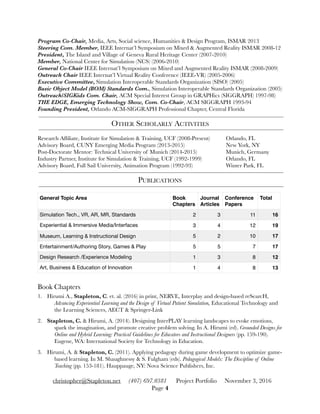 Program Co-Chair, Media, Arts, Social science, Humanities & Design Program, ISMAR 2013
Steering Com. Member, IEEE Internat’l Symposium on Mixed & Augmented Reality ISMAR 2008-12
President, The Island and Village of Geneva Rural Heritage Center (2007-2010)
Member, National Center for Simulation (NCS) (2006-2010)
General Co-Chair IEEE Internat’l Symposium on Mixed and Augmented Reality ISMAR (2008-2009)
Outreach Chair IEEE Internat’l Virtual Reality Conference (IEEE-VR) (2005-2006)
Executive Committee, Simulation Interoperable Standards Organization (SISO) (2005)
Basic Object Model (BOM) Standards Com., Simulation Interoperable Standards Organization (2005)
Outreach/SIGKids Com. Chair, ACM Special Interest Group in GRAPHics (SIGGRAPH) 1997-98)
THE EDGE, Emerging Technology Show, Com. Co-Chair, ACM SIGGRAPH 1993-94
Founding President, Orlando ACM-SIGGRAPH Professional Chapter, Central Florida
OTHER SCHOLARLY ACTIVITIES
Research Afﬁliate, Institute for Simulation & Training, UCF (2008-Present) 	 Orlando, FL
Advisory Board, CUNY Emerging Media Program (2013-2015) 		 	 New York, NY
Post-Doctorate Mentor: Technical University of Munich (2014-2015) 	 	 Munich, Germany
Industry Partner, Institute for Simulation & Training, UCF (1992-1999)	 	 Orlando, FL
Advisory Board, Full Sail University, Animation Program (1992-93) 	 	 Winter Park, FL
PUBLICATIONS
Book Chapters
1. Hirumi A., Stapleton, C. et. al. (2016) in print, NERVE, Interplay and design-based reSearcH,
Advancing Experiential Learning and the Design of Virtual Patient Simulation, Educational Technology and
the Learning Sciences, AECT & Springer-Link
2. Stapleton, C. & Hirumi, A. (2014). Designing InterPLAY learning landscapes to evoke emotions,
spark the imagination, and promote creative problem solving. In A. Hirumi (ed). Grounded Designs for
Online and Hybrid Learning: Practical Guidelines for Educators and Instructional Designers (pp. 159-190).
Eugene, WA: International Society for Technology in Education.
3. Hirumi, A. & Stapleton, C. (2011). Applying pedagogy during game development to optimize game-
based learning. In M. Shaughnessy & S. Fulgham (eds). Pedagogical Models: The Discipline of Online
Teaching (pp. 153-181). Hauppauge, NY: Nova Science Publishers, Inc.
General Topic Area Book
Chapters
Journal
Articles
Conference
Papers
Total
Simulation Tech., VR, AR, MR, Standards 2 3 11 16
Experiential & Immersive Media/Interfaces 3 4 12 19
Museum, Learning & Instructional Design 5 2 10 17
Entertainment/Authoring Story, Games & Play 5 5 7 17
Design Research /Experience Modeling 1 3 8 12
Art, Business & Education of Innovation 1 4 8 13
christopher@Stapleton.net (407) 697.0381 Project Portfolio November 3, 2016
Page "4
 