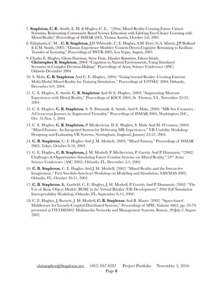 7. Stapleton, C. B., Smith, E. M. & Hughes, C. E., “(20xx) Mixed Reality Creating Future Citizen
Scientists, Reinventing Community Based Science Education with Lifelong Free-Choice Learning with
Mixed Reality” Proceedings of ISMAR 2005, Vienna Austria, October 5-8, 2005
8. Fidopiastis, C. M. , C. B. Stapleton, J.D. Whiteside, C. E. Hughes, S.M. Fiore, G.A. Martin, J.P. Rolland
& E.M. Smith, (2005) “Human Experience Modeler: Context Driven Cognitive Retraining to Facilitate
Transfer of Learning,” Proceedings of IWVR 2005, Los Vegas, August, 2005
9. Charles E. Hughes, Glenn Harrison, Steve Fiore, Elisabet Rutström, Eileen Smith,
Christopher B. Stapleton, (2004) “Cognition in Natural Environments: Using Simulated
Scenarios in Complex Decision-Making” Proceedings of Army Science Conference (ASC)
Orlando December 2004
10. S. Malo, C. B. Stapleton And C. E. Hughes, (2004) “Going beyond Reality: Creating Extreme
Multi-Modal Mixed Reality for Training Simulation,” Proceedings of I/ITSEC 2004, Orlando,
December 6-9, 2004.
11. C. E. Hughes, E. Smith, C. B. Stapleton And D. E. Hughes, (2004) “Augmenting Museum
Experiences with Mixed Reality,” Proceedings of KSCE 2004, St. Thomas, V.I., November 22-24,
2004.
12. C. E. Hughes, C. B. Stapleton, S. N. Pattanaik, E. Smith, And S. Malo, (2004) “MR Sea Creatures –
A Cretaceous Journey in Augmented Virtuality,” Proceedings of ISMAR 2004, Washington, D.C.,
Oct. 31-Nov. 3, 2004.
13. C. E. Hughes, C. B. Stapleton, P. Micikevicius, D. E. Hughes, S. Malo And M. O’connor, (2004)
“Mixed Fantasy: An Integrated System for Delivering MR Experiences,” VR Usability Workshop:
Designing and Evaluating VR Systems, Nottingham, England, January 22-23, 2004.
14. C. B. Stapleton, C. E. Hughes And J. M. Moshell, (2003) “Mixed Fantasy,” Proceedings of ISMAR
2003, Tokyo. October 8-10, 2003.
15. C. E. Hughes, C. B. Stapleton, J. M. Moshell, P. Micikevicius, P. Garrity And P. Dumanoir, “(2002)
Challenges & Opportunities Simulating Future Combat Systems via Mixed Reality,” 23rd Army
Science Conference (ASC 2002), Orlando, FL, December 2-5, 2002.
16. C. B. Stapleton, C. E. Hughes And J. M. Moshell, (2002) “Mixed Reality and the Interactive
Imagination,” First Swedish-American Workshop on Modeling and Simulation, SAWMAS 2002,
Orlando, FL, October 30-31, 2002.
17. C. B. Stapleton, K. Garﬁeld, C. E. Hughes, J. M. Moshell, P. Garrity And P. Dumanoir, (2002) “The
Use of Basic Object Models (BOM) in the Virtual Backlot (VB) Development,” 2002 Fall Simulation
Interoperability Workshop, Orlando, FL, September 8-13, 2002.
18. C. E. Hughes, J. Burnett, J. M. Moshell, C. B. Stapleton And B. Mauer. (2002) “Space-based
Middleware for Loosely-Coupled Distributed Systems,” Proceedings of SPIE, Volume 4862, pp. 70-79;
presented at ITCOM2002: Multimedia Networks and Management Systems, Boston, 29 July-2 August
2002.
christopher@Stapleton.net (407) 697.0381 Project Portfolio November 3, 2016
Page "6
 
